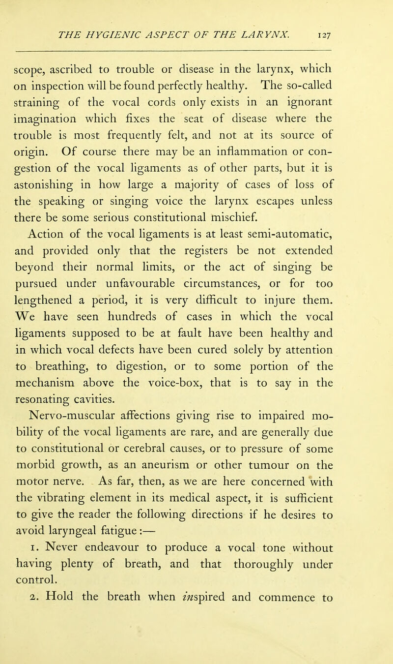 scope, ascribed to trouble or disease in the larynx, which on inspection will be found perfectly healthy. The so-called straining of the vocal cords only exists in an ignorant imagination which fixes the seat of disease where the trouble is most frequently felt, and not at its source of origin. Of course there may be an inflammation or con- gestion of the vocal ligaments as of other parts, but it is astonishing in how large a majority of cases of loss of the speaking or singing voice the larynx escapes unless there be some serious constitutional mischief. Action of the vocal ligaments is at least semi-automatic, and provided only that the registers be not extended beyond their normal limits, or the act of singing be pursued under unfavourable circumstances, or for too lengthened a period, it is very difficult to injure them. We have seen hundreds of cases in which the vocal ligaments supposed to be at fault have been healthy and in which vocal defects have been cured solely by attention to breathing, to digestion, or to some portion of the mechanism above the voice-box, that is to say in the resonating cavities. Nervo-muscular affections giving rise to impaired mo- bility of the vocal ligaments are rare, and are generally due to constitutional or cerebral causes, or to pressure of some morbid growth, as an aneurism or other tumour on the motor nerve. As far, then, as we are here concerned with the vibrating element in its medical aspect, it is sufficient to give the reader the following directions if he desires to avoid laryngeal fatigue:— 1. Never endeavour to produce a vocal tone without having plenty of breath, and that thoroughly under control. 2. Hold the breath when mspired and commence to