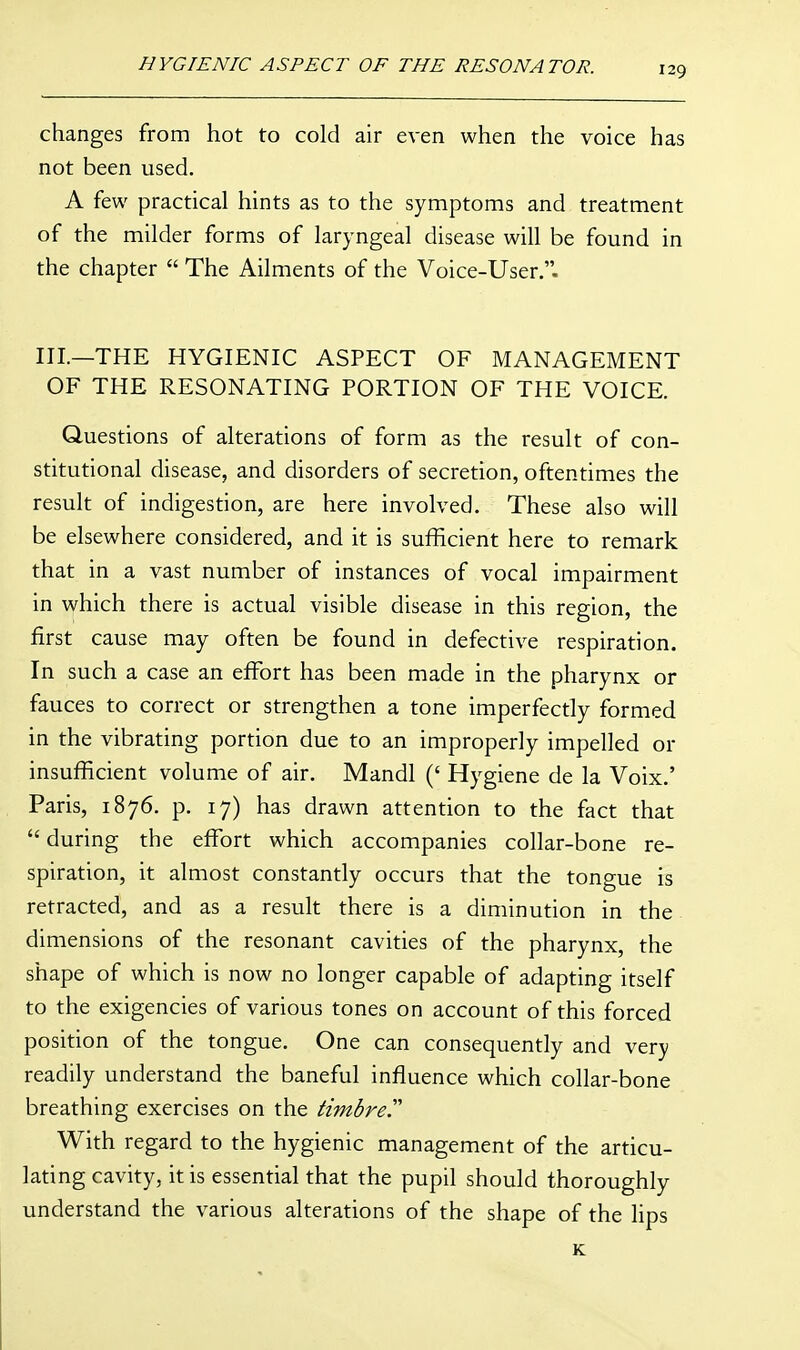HYGIENIC ASPECT OF THE RESONATOR. changes from hot to cold air even when the voice has not been used. A few practical hints as to the symptoms and treatment of the milder forms of laryngeal disease will be found in the chapter  The Ailments of the Voice-User. III.—THE HYGIENIC ASPECT OF MANAGEMENT OF THE RESONATING PORTION OF THE VOICE. Questions of alterations of form as the result of con- stitutional disease, and disorders of secretion, oftentimes the result of indigestion, are here involved. These also will be elsewhere considered, and it is sufficient here to remark that in a vast number of instances of vocal impairment in which there is actual visible disease in this region, the first cause may often be found in defective respiration. In such a case an effort has been made in the pharynx or fauces to correct or strengthen a tone imperfectly formed in the vibrating portion due to an improperly impelled or insufficient volume of air. Mandl (' Hygiene de la Voix.' Paris, 1876. p. 17) has drawn attention to the fact that  during the effort which accompanies collar-bone re- spiration, it almost constantly occurs that the tongue is retracted, and as a result there is a diminution in the dimensions of the resonant cavities of the pharynx, the shape of which is now no longer capable of adapting itself to the exigencies of various tones on account of this forced position of the tongue. One can consequently and very readily understand the baneful influence which collar-bone breathing exercises on the timbre With regard to the hygienic management of the articu- lating cavity, it is essential that the pupil should thoroughly understand the various alterations of the shape of the lips K