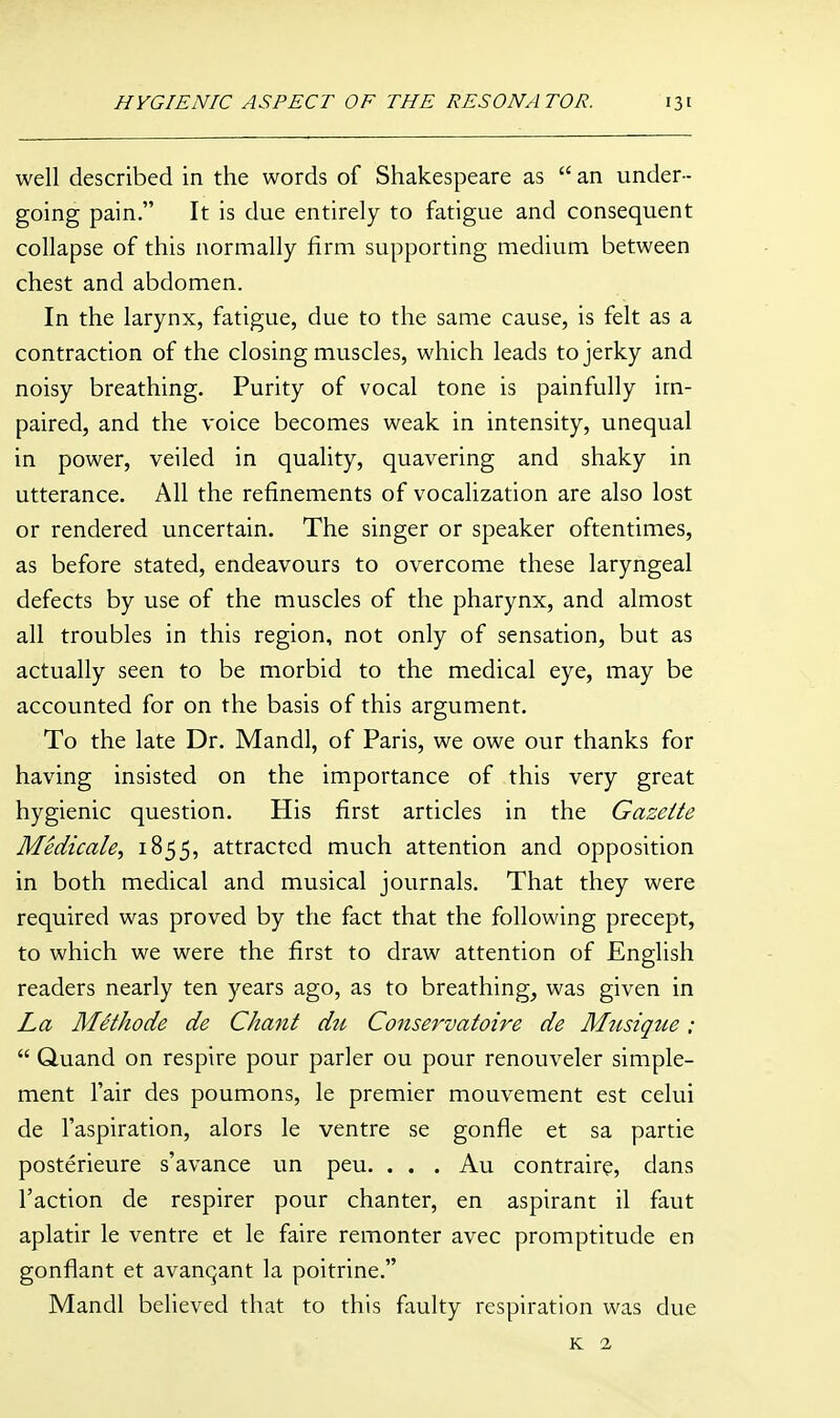 well described in the words of Shakespeare as  an under- going pain. It is due entirely to fatigue and consequent collapse of this normally firm supporting medium between chest and abdomen. In the larynx, fatigue, due to the same cause, is felt as a contraction of the closing muscles, which leads to jerky and noisy breathing. Purity of vocal tone is painfully im- paired, and the voice becomes weak in intensity, unequal in power, veiled in quality, quavering and shaky in utterance. All the refinements of vocalization are also lost or rendered uncertain. The singer or speaker oftentimes, as before stated, endeavours to overcome these laryngeal defects by use of the muscles of the pharynx, and almost all troubles in this region, not only of sensation, but as actually seen to be morbid to the medical eye, may be accounted for on the basis of this argument. To the late Dr. Mandl, of Paris, we owe our thanks for having insisted on the importance of this very great hygienic question. His first articles in the Gazelle Medicate^ 1855, attracted much attention and opposition in both medical and musical journals. That they were required was proved by the fact that the following precept, to which we were the first to draw attention of English readers nearly ten years ago, as to breathing, was given in La Melhode de Chanl du Conservaloire de Miisique :  Quand on respire pour parler ou pour renouveler simple- ment Fair des poumons, le premier mouvement est celui de I'aspiration, alors le ventre se gonfle et sa partie posterieure s'avance un peu. . . . Au contraire, dans Taction de respirer pour chanter, en aspirant il faut aplatir le ventre et le faire remonter avec promptitude en gonfiant et avanqant la poitrine. Mandl believed that to this faulty respiration was due K 2,