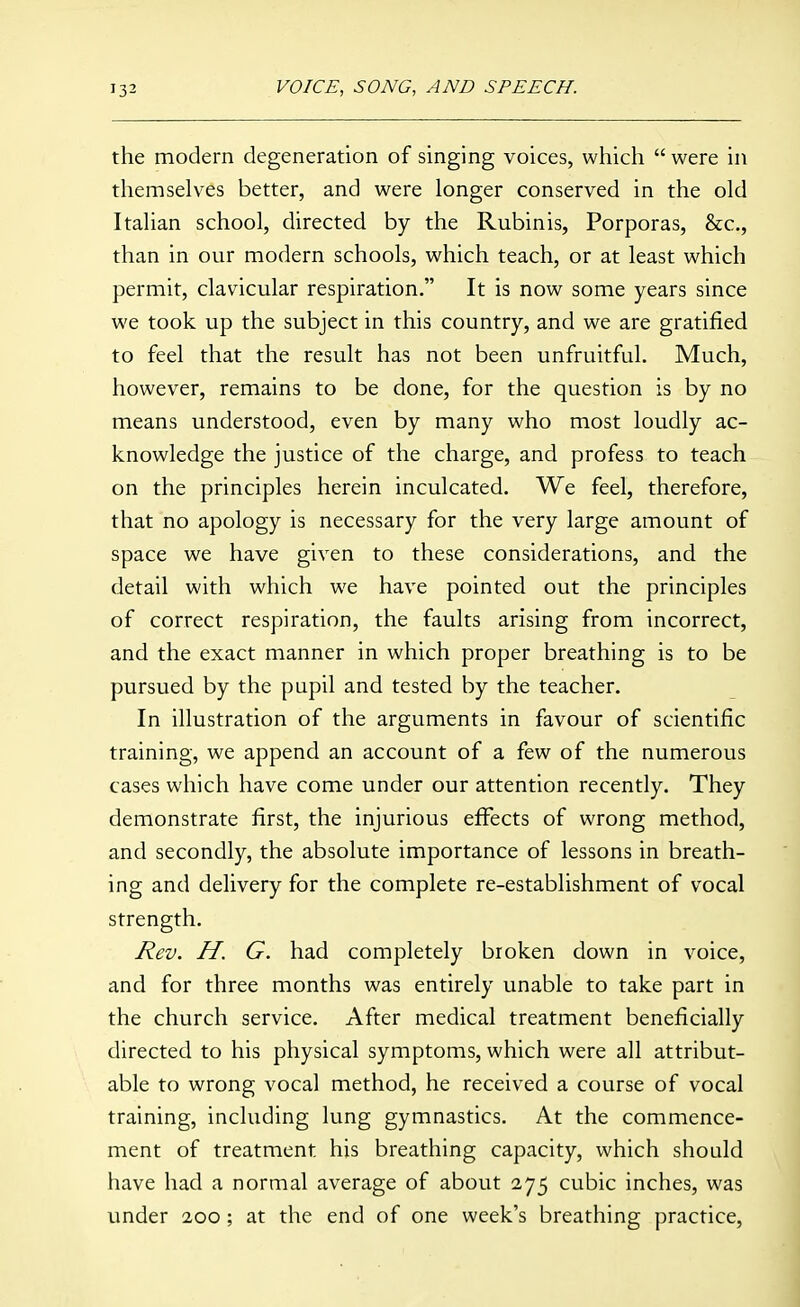 the modern degeneration of singing voices, which  were in themselv-es better, and were longer conserved in the old Italian school, directed by the Rubinis, Porporas, &c., than in our modern schools, which teach, or at least which permit, clavicular respiration. It is now some years since we took up the subject in this country, and we are gratified to feel that the result has not been unfruitful. Much, however, remains to be done, for the question is by no means understood, even by many who most loudly ac- knowledge the justice of the charge, and profess to teach on the principles herein inculcated. We feel, therefore, that no apology is necessary for the very large amount of space we have given to these considerations, and the detail with which we have pointed out the principles of correct respiration, the faults arising from incorrect, and the exact manner in which proper breathing is to be pursued by the pupil and tested by the teacher. In illustration of the arguments in favour of scientific training, we append an account of a few of the numerous cases which have come under our attention recently. They demonstrate first, the injurious eflFects of wrong method, and secondly, the absolute importance of lessons in breath- ing and delivery for the complete re-establishment of vocal strength. Rev. H. G. had completely broken down in voice, and for three months was entirely unable to take part in the church service. After medical treatment beneficially directed to his physical symptoms, which were all attribut- able to wrong vocal method, he received a course of vocal training, including lung gymnastics. At the commence- ment of treatment his breathing capacity, which should have had a normal average of about 275 cubic inches, was under 200; at the end of one week's breathing practice,