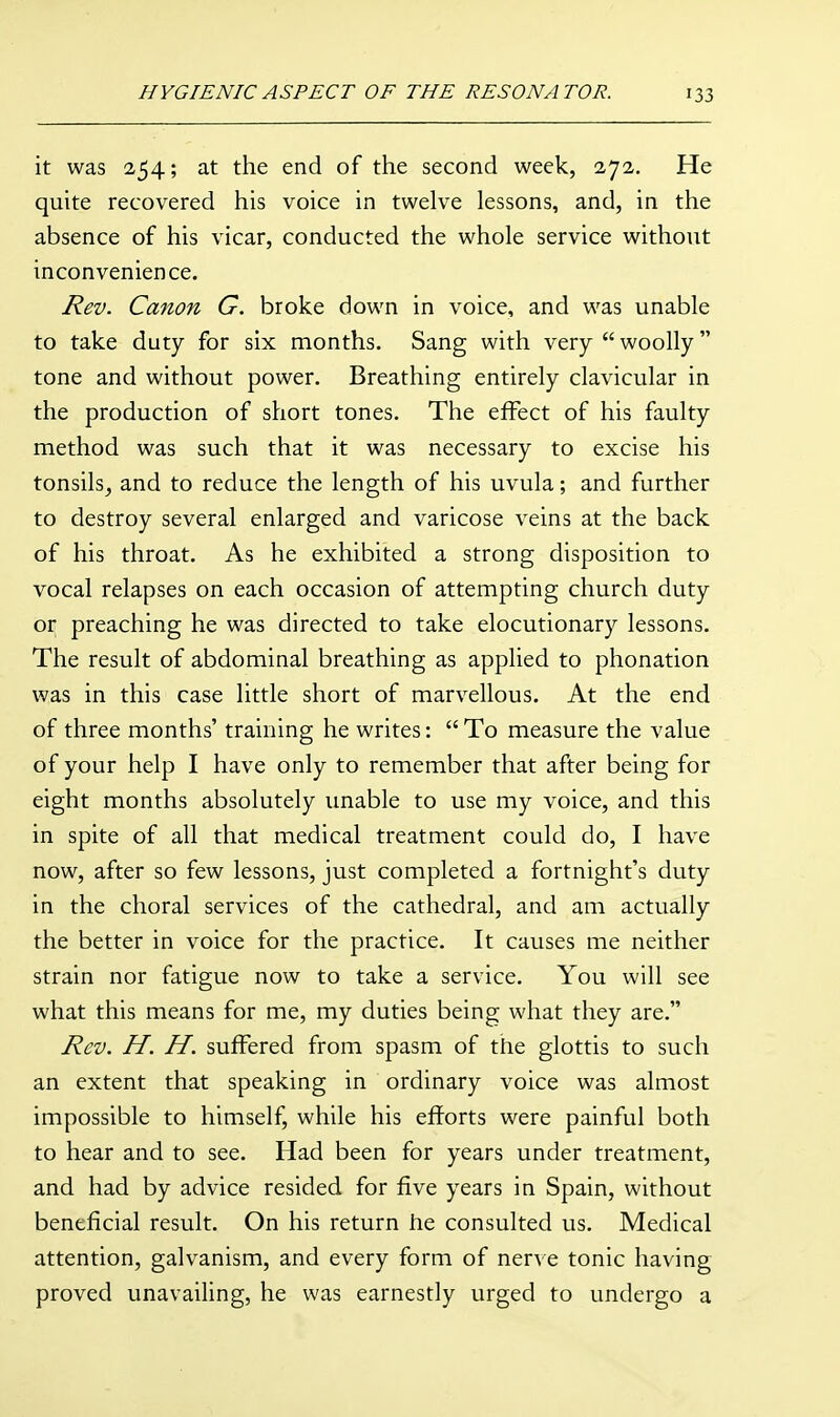 it was 254; at the end of the second week, 272. He quite recovered his voice in twelve lessons, and, in the absence of his vicar, conducted the whole service without inconvenience. Rev. Canon G. broke down in voice, and was unable to take duty for six months. Sang with very  woolly tone and without power. Breathing entirely clavicular in the production of short tones. The effect of his faulty method was such that it was necessary to excise his tonsils^ and to reduce the length of his uvula; and further to destroy several enlarged and varicose veins at the back of his throat. As he exhibited a strong disposition to vocal relapses on each occasion of attempting church duty or preaching he was directed to take elocutionary lessons. The result of abdominal breathing as applied to phonation was in this case little short of marvellous. At the end of three months' training he writes:  To measure the value of your help I have only to remember that after being for eight months absolutely unable to use my voice, and this in spite of all that medical treatment could do, I have now, after so few lessons, just completed a fortnight's duty in the choral services of the cathedral, and am actually the better in voice for the practice. It causes me neither strain nor fatigue now to take a service. You will see what this means for me, my duties being what they are. Rev. H. H. suffered from spasm of the glottis to such an extent that speaking in ordinary voice was almost impossible to himself, while his efforts were painful both to hear and to see. Had been for years under treatment, and had by advice resided for five years in Spain, without beneficial result. On his return fie consulted us. Medical attention, galvanism, and every form of nerve tonic having proved unavailing, he was earnestly urged to undergo a