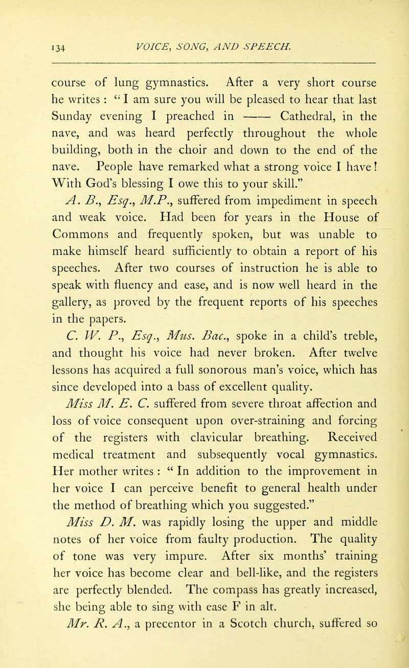 course of lung gymnastics. After a very short course he writes: I am sure you will be pleased to hear that last Sunday evening I preached in Cathedral, in the nave, and was heard perfectly throughout the whole building, both in the choir and down to the end of the nave. People have remarked what a strong voice I have! With God's blessing I owe this to your skill. A. B.^ Esq., M.P., suffered from impediment in speech and weak voice. Had been for years in the House of Commons and frequently spoken, but was unable to make himself heard sufficiently to obtain a report of his speeches. After two courses of instruction he is able to speak with fluency and ease, and is now well heard in the gallery, as proved by the frequent reports of his speeches in the papers. C. W. P., Esq., Mtis. Bac, spoke in a child's treble, and thought his voice had never broken. After twelve lessons has acquired a full sonorous man's voice, which has since developed into a bass of excellent quality. Miss M. E. C. suffered from severe throat affection and loss of voice consequent upon over-straining and forcing of the registers with clavicular breathing. Received medical treatment and subsequently vocal gymnastics. Her mother writes :  In addition to the improvement in her voice I can perceive benefit to general health under the method of breathing which you suggested. Miss D. M. was rapidly losing the upper and middle notes of her voice from faulty production. The quality of tone was very impure. After six months' training her voice has become clear and bell-like, and the registers are perfectly blended. The compass has greatly increased, she being able to sing with ease F in alt. Mr. precentor in a Scotch church, suffered so