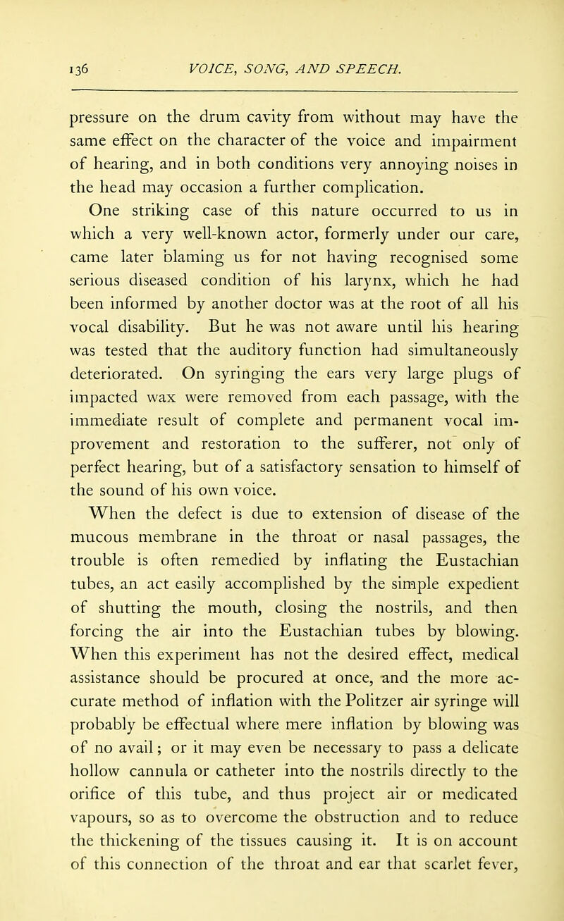 pressure on the drum cavity from without may have the same effect on the character of the voice and impairment of hearing, and in both conditions very annoying noises in the head may occasion a further compHcation. One striking case of this nature occurred to us in which a very well-known actor, formerly under our care, came later blaming us for not having recognised some serious diseased condition of his larynx, which he had been informed by another doctor was at the root of all his vocal disability. But he was not aware until his hearing was tested that the auditory function had simultaneously deteriorated. On syringing the ears very large plugs of impacted wax were removed from each passage, with the immediate result of complete and permanent vocal im- provement and restoration to the sufferer, not only of perfect hearing, but of a satisfactory sensation to himself of the sound of his own voice. When the defect is due to extension of disease of the mucous membrane in the throat or nasal passages, the trouble is often remedied by inflating the Eustachian tubes, an act easily accomphshed by the simple expedient of shutting the mouth, closing the nostrils, and then forcing the air into the Eustachian tubes by blowing. When this experiment has not the desired effect, medical assistance should be procured at once, and the more ac- curate method of inflation with the Politzer air syringe will probably be effectual where mere inflation by blowing was of no avail; or it may even be necessary to pass a delicate hollow cannula or catheter into the nostrils directly to the orifice of this tube, and thus project air or medicated vapours, so as to overcome the obstruction and to reduce the thickening of the tissues causing it. It is on account of this connection of the throat and ear that scarlet fever,