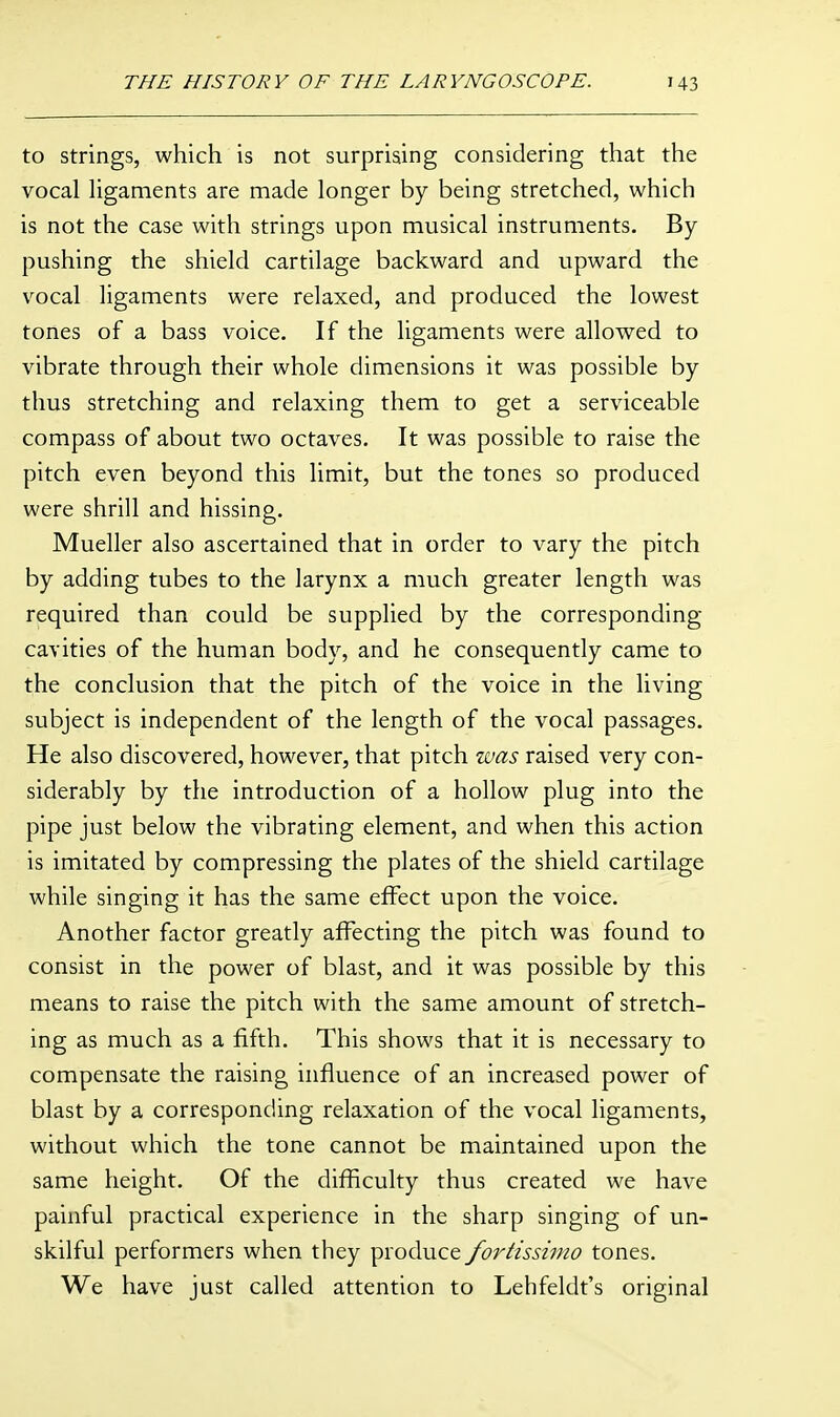 to Strings, which is not surprising considering that the vocal ligaments are made longer by being stretched, which is not the case with strings upon musical instruments. By pushing the shield cartilage backward and upward the v^ocal ligaments were relaxed, and produced the lowest tones of a bass voice. If the ligaments were allowed to vibrate through their whole dimensions it was possible by thus stretching and relaxing them to get a serviceable compass of about two octaves. It was possible to raise the pitch even beyond this limit, but the tones so produced were shrill and hissing. Mueller also ascertained that in order to vary the pitch by adding tubes to the larynx a much greater length was required than could be supplied by the corresponding- cavities of the human body, and he consequently came to the conclusion that the pitch of the voice in the living subject is independent of the length of the vocal passages. He also discovered, however, that pitch was raised very con- siderably by the introduction of a hollow plug into the pipe just below the vibrating element, and when this action is imitated by compressing the plates of the shield cartilage while singing it has the same effect upon the voice. Another factor greatly affecting the pitch was found to consist in the power of blast, and it was possible by this means to raise the pitch with the same amount of stretch- ing as much as a fifth. This shows that it is necessary to compensate the raising influence of an increased power of blast by a corresponding relaxation of the vocal ligaments, without which the tone cannot be maintained upon the same height. Of the difficulty thus created we have painful practical experience in the sharp singing of un- skilful performers when they produce fortissimo tones. We have just called attention to Lehfeldt's original