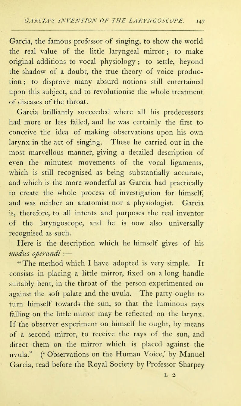 Garcia, the famous professor of singing, to show the world the real value of the little laryngeal mirror; to make original additions to vocal physiology ; to settle, beyond the shadow of a doubt, the true theory of voice produc- tion ; to disprove many absurd notions still entertained upon this subject, and to revolutionise the whole treatment of diseases of the throat. Garcia brilliantly succeeded where all his predecessors had more or less failed, and he was certainly the first to conceive the idea of making observations upon his own larynx in the act of singing. These he carried out in the most marvellous manner, giving a detailed description of even the minutest movements of the vocal ligaments, which is still recognised as being substantially accurate, and which is the more wonderful as Garcia had practically to create the whole process of investigation for himself, and was neither an anatomist nor a physiologist. Garcia is, therefore, to all intents and purposes the real inventor of the laryngoscope, and he is now also universally recognised as such. Here is the description which he himself gives of his modus operandi:—  The method which I have adopted is very simple. It consists in placing a little mirror, fixed on a long handle suitably bent, in the throat of the person experimented on against the soft palate and the uvula. The party ought to turn himself towards the sun, so that the luminous rays falling on the Httle mirror may be reflected on the larynx. If the observer experiment on himself he ought, by means of a second mirror, to receive the rays of the sun, and direct them on the mirror which is placed against the uvula. (' Observations on the Human Voice,' by Manuel Garcia, read before the Royal Society by Professor Sharpey L 2