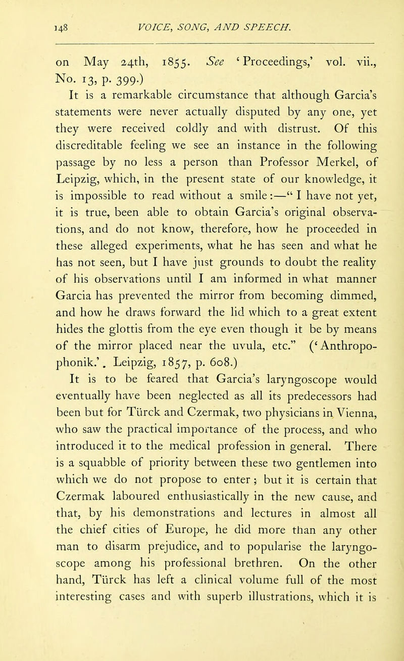 on May 24th, 1855. See 'Proceedings,' vol. vii., No. 13, p. 399.) It is a remarkable circumstance that although Garcia's statements were never actually disputed by any one, yet they were received coldly and with distrust. Of this discreditable feeling we see an instance in the following passage by no less a person than Professor Merkel, of Leipzig, which, in the present state of our knowledge, it is impossible to read without a smile:— I have not yet, it is true, been able to obtain Garcia's original observa- tions, and do not know, therefore, how he proceeded in these alleged experiments, what he has seen and what he has not seen, but I have just grounds to doubt the reality of his observations until I am informed in what manner Garcia has prevented the mirror from becoming dimmed, and how he draws forward the lid which to a great extent hides the glottis from the eye even though it be by means of the mirror placed near the uvula, etc. ('Anthropo- phonik.'. Leipzig, 1857, P- 608.) It is to be feared that Garcia's laryngoscope would eventually have been neglected as all its predecessors had been but for Tiirck and Czermak, two physicians in Vienna, who saw the practical importance of the process, and who introduced it to the medical profession in general. There is a squabble of priority between these two gentlemen into which we do not propose to enter; but it is certain that Czermak laboured enthusiastically in the new cause, and that, by his demonstrations and lectures in almost all the chief cities of Europe, he did more than any other man to disarm prejudice, and to popularise the laryngo- scope among his professional brethren. On the other hand, Tlirck has left a clinical volume full of the most interesting cases and with superb illustrations, which it is