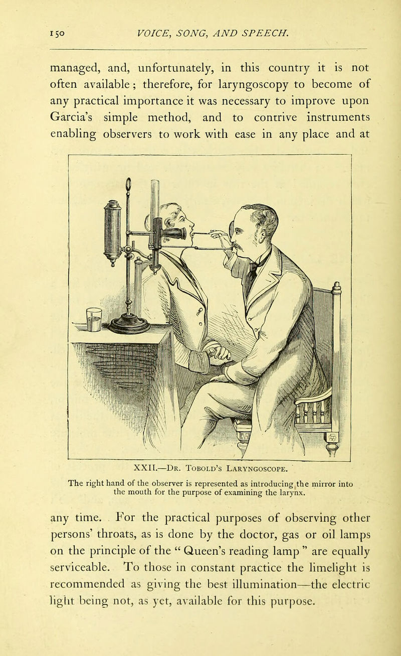 managed, and, unfortunately, in this country it is not often available ; therefore, for laryngoscopy to become of any practical importance it was necessary to improve upon Garcia's simple method, and to contrive instruments enabling observers to work with ease in any place and at XXII.—Dr. Tobold's Laryngoscope. The right hand of the observer is represented as introducing the mirror into the mouth for the purpose of examining the larynx. any time. For the practical purposes of observing other persons' throats, as is done by the doctor, gas or oil lamps on the principle of the  Queen's reading lamp  are equally serviceable. To those in constant practice the limelight is recommended as giving the best illumination—the electric light being not, as yet, available for this purpose.