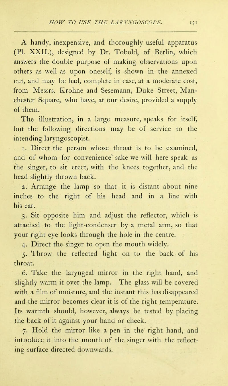 A handy, inexpensive, and thoroughly useful apparatus (PI. XXII.), designed by Dr. Tobold, of Berhn, which answers the double purpose of making observations upon others as well as upon oneself, is shown in the annexed cut, and may be had, complete in case, at a moderate cost, from Messrs. Krohne and Sesemann, Duke Street, Man- chester Square, who have, at our desire, provided a supply of them. The illustration, in a large measure, speaks for itself, but the following directions may be of service to the intending laryngoscopist. I. Direct the person whose throat is to be examined, and of whom for convenience' sake we will here speak as the singer, to sit erect, with the knees together, and the head slightly thrown back. -z. Arrange the lamp so that it is distant about nine inches to the right of his head and in a line with his ear. 3. Sit opposite him and adjust the reflector, which is attached to the light-condenser by a metal arm, so that your right eye looks through the hole in the centre. 4. Direct the singer to open the mouth widely. 5. Throw the reflected light on to the back of his throat. 6. Take the laryngeal mirror in the right hand, and slightly warm it over the lamp. The glass will be covered with a film of moisture, and the instant this has disappeared and the mirror becomes clear it is of the right temperature. Its warmth should, however, always be tested by placing the back of it against your hand or cheek. 7. Hold the mirror like a pen in the right hand, and introduce it into the mouth of the singer with the reflect- ing surface directed downwards.