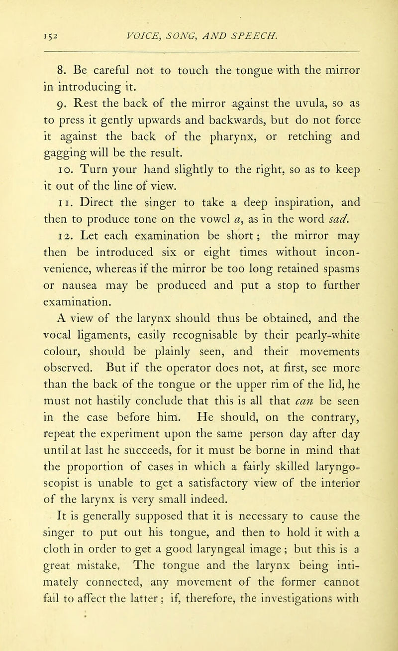 8. Be careful not to touch the tongue with the mirror in introducing it. 9. Rest the back of the mirror against the uvula, so as to press it gently upwards and backwards, but do not force it against the back of the pharynx, or retching and gagging will be the result. 10. Turn your hand slightly to the right, so as to keep it out of the line of view, 11. Direct the singer to take a deep inspiration, and then to produce tone on the vowel a, as in the word sad. 12. Let each examination be short; the mirror may then be introduced six or eight times without incon- venience, whereas if the mirror be too long retained spasms or nausea may be produced and put a stop to further examination. A view of the larynx should thus be obtained, and the vocal ligaments, easily recognisable by their pearly-white colour, should be plainly seen, and their movements observed. But if the operator does not, at first, see more than the back of the tongue or the upper rim of the lid, he must not hastily conclude that this is all that can be seen in the case before him. He should, on the contrary, repeat the experiment upon the same person day after day until at last he succeeds, for it must be borne in m.ind that the proportion of cases in which a fairly skilled laryngo- scopist is unable to get a satisfactory view of the interior of the larynx is very small indeed. It is generally supposed that it is necessary to cause the singer to put out his tongue, and then to hold it with a cloth in order to get a good laryngeal image; but this is a great mistake, The tongue and the larynx being inti- mately connected, any movement of the former cannot fail to affect the latter; if, therefore, the investigations with