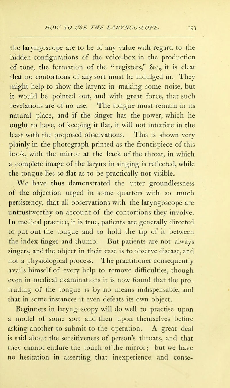 the laryngoscope are to be of any value with regard to the hidden configurations of the voice-box in the production of tone, the formation of the  registers, &c., it is clear that no contortions of any sort must be indulged in. They might help to show the larynx in making some noise, but it would be pointed out, and with great force, that such revelations are of no use. The tongue must remain in its natural place, and if the singer has the power, which he ought to have, of keeping it flat, it will not interfere in the least with the proposed observations. This is shown very plainly in the photograph printed as the frontispiece of this book, with the mirror at the back of the throat, in which a complete image of the larynx in singing is reflected, while the tongue lies so flat as to be practically not visible. We have thus demonstrated the utter groundlessness of the objection urged in some quarters with so much persistency, that all observations with the laryngoscope are untrustworthy on account of the contortions they involve. In medical practice, it is true, patients are generally directed to put out the tongue and to hold the tip of it between the index finger and thumb. But patients are not always singers, and the object in their case is to observe disease, and not a physiological process. The practitioner consequently avails himself of every help to remove difficulties, though even in medical examinations it is now found that the pro- truding of the tongue is by no means indispensable, and that in some instances it even defeats its own object. Beginners in laryngoscopy will do well to practise upon a model of some sort and then upon themselves before asking another to submit to the operation. A great deal is said about the sensitiveness of person's throats, and that they cannot endure the touch of the mirror; but we have no hesitation in asserting that inexperience and conse-