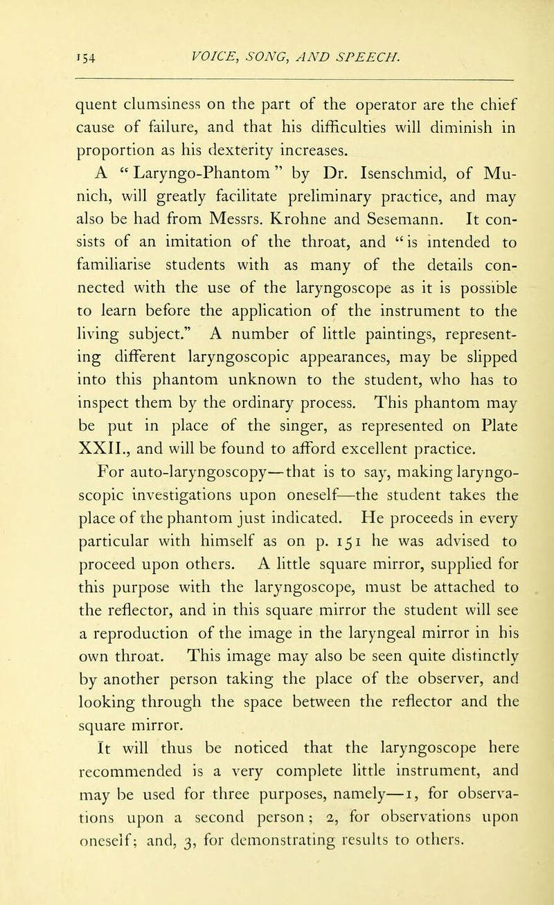 quent clumsiness on the part of the operator are the chief cause of failure, and that his difficulties will diminish in proportion as his dexterity increases. A  Laryngo-Phantom by Dr. Isenschmid, of Mu- nich, will greatly facilitate preliminary practice, and may also be had from Messrs. Krohne and Sesemann. It con- sists of an imitation of the throat, and  is mtended to familiarise students with as many of the details con- nected with the use of the laryngoscope as it is possible to learn before the application of the instrument to the living subject. A number of little paintings, represent- ing different laryngoscopic appearances, may be slipped into this phantom unknown to the student, who has to inspect them by the ordinary process. This phantom may be put in place of the singer, as represented on Plate XXII., and will be found to afford excellent practice. For auto-laryngoscopy—that is to say, making laryngo- scopic investigations upon oneself—the student takes the place of the phantom just indicated. He proceeds in every particular with himself as on p. 151 he was advised to proceed upon others. A little square mirror, supplied for this purpose with the laryngoscope, must be attached to the reflector, and in this square mirror the student will see a reproduction of the image in the laryngeal mirror in his own throat. This image may also be seen quite distinctly by another person taking the place of the observer, and looking through the space between the reflector and the square mirror. It will thus be noticed that the laryngoscope here recommended is a very complete little instrument, and may be used for three purposes, namely—i, for observa- tions upon a second person; 2, for observations upon oneself; and, 3, for demonstrating results to others.