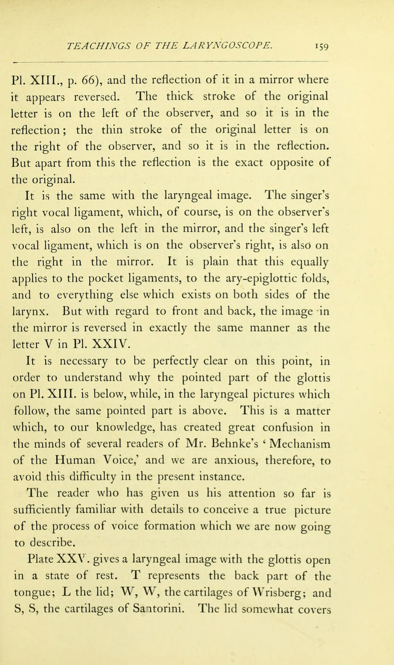 PI. XII[., p. 66), and the reflection of it in a mirror where it appears reversed. The thick stroke of the original letter is on the left of the observer, and so it is in the reflection; the thin stroke of the original letter is on the right of the observer, and so it is in the reflection. But apart from this the reflection is the exact opposite of the original. It is the same with the laryngeal image. The singer's right vocal ligament, which, of course, is on the observer's left, is also on the left in the mirror, and the singer's left vocal ligament, which is on the observer's right, is also on the right in the mirror. It is plain that this equally applies to the pocket ligaments, to the ary-epiglottic folds, and to everything else which exists on both sides of the larynx. But with regard to front and back, the image in the mirror is reversed in exactly the same manner as the letter V in PL XXIV. It is necessary to be perfectly clear on this point, in order to understand why the pointed part of the glottis on PI. XIII. is below, while, in the laryngeal pictures which follow, the same pointed part is above. This is a matter which, to our knowledge, has created great confusion in the minds of several readers of Mr. Behnke's ' Mechanism of the Human Voice,' and we are anxious, therefore, to avoid this difficulty in the present instance. The reader who has given us his attention so far is sufficiently familiar with details to conceive a true picture of the process of voice formation which we are now going to describe. Plate XXV. gives a laryngeal image with the glottis open in a state of rest. T represents the back part of the tongue; L the lid; W, W, the cartilages of Wrisberg; and S, S, the cartilages of Santorini. The lid somewhat covers