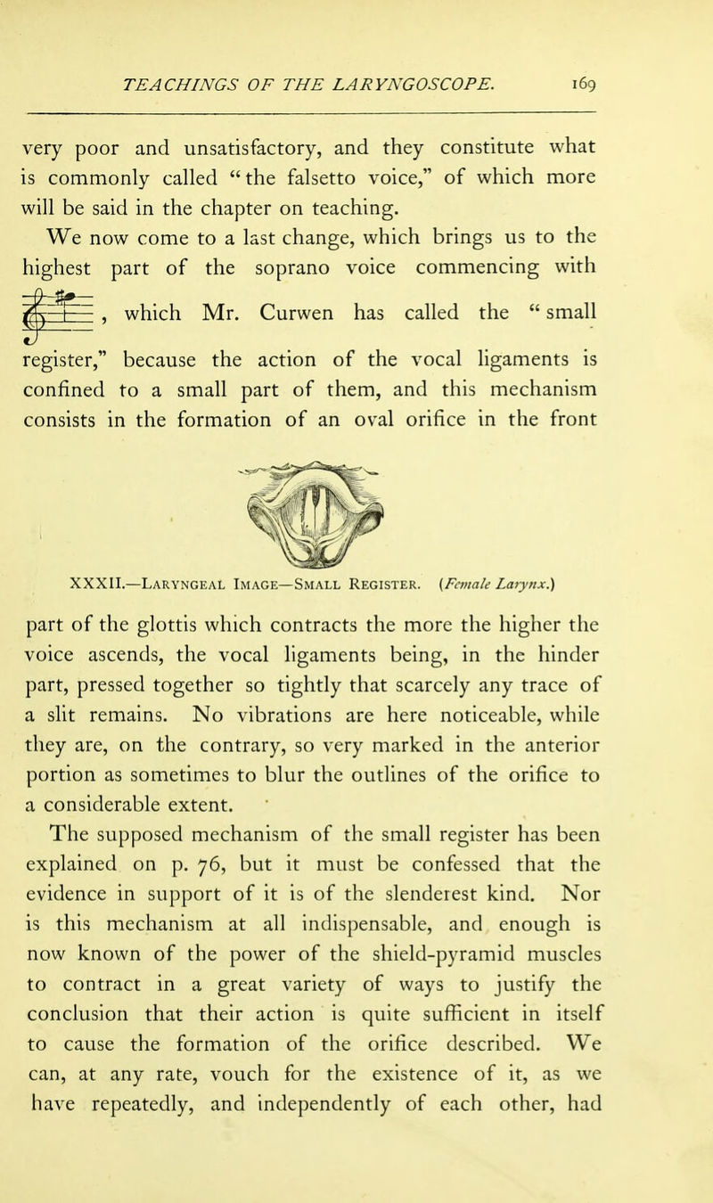 very poor and unsatisfactory, and they constitute what is commonly called the falsetto voice, of which more will be said in the chapter on teaching. We now come to a last change, which brings us to the highest part of the soprano voice commencing with , which Mr. Curwen has called the  small register, because the action of the vocal ligaments is confined to a small part of them, and this mechanism consists in the formation of an oval orifice in the front XXXII.—Laryngeal Image—Small Register. (Female Larynx.) part of the glottis which contracts the more the higher the voice ascends, the vocal ligaments being, in the hinder part, pressed together so tightly that scarcely any trace of a slit remains. No vibrations are here noticeable, while they are, on the contrary, so very marked in the anterior portion as sometimes to blur the outlines of the orifice to a considerable extent. The supposed mechanism of the small register has been explained on p. 76, but it must be confessed that the evidence in support of it is of the slenderest kind. Nor is this mechanism at all indispensable, and enough is now known of the power of the shield-pyramid muscles to contract in a great variety of ways to justify the conclusion that their action is quite sufficient in itself to cause the formation of the orifice described. We can, at any rate, vouch for the existence of it, as we have repeatedly, and independently of each other, had