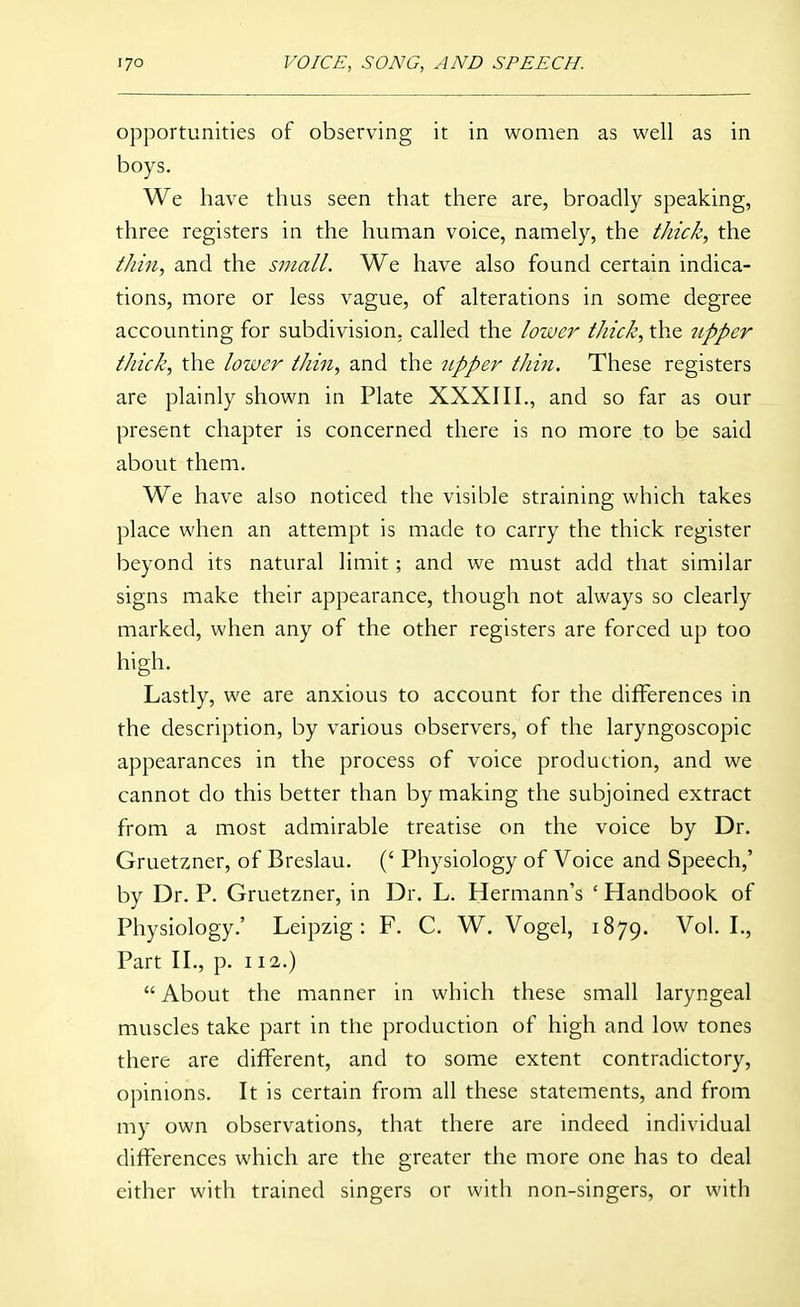 opportunities of observing it in women as well as in boys. We have thus seen that there are, broadly speaking, three registers in the human voice, namely, the Ihick, the ikin, and the small. We have also found certain indica- tions, more or less vague, of alterations in some degree accounting for subdivision, called the lower thick, the upper thick, the lower thin, and the upper thiit. These registers are plainly shown in Plate XXXIII., and so far as our present chapter is concerned there is no more to be said about them. We have also noticed the visible straining which takes place when an attempt is made to carry the thick register beyond its natural limit; and we must add that similar signs make their appearance, though not always so clearly marked, when any of the other registers are forced up too high. Lastly, we are anxious to account for the differences in the description, by various observers, of the laryngoscopic appearances in the process of voice production, and we cannot do this better than by making the subjoined extract from a most admirable treatise on the voice by Dr. Gruetzner, of Breslau. (' Physiology of Voice and Speech,' by Dr. P. Gruetzner, in Dr. L. Hermann's ' Handbook of Physiology.' Leipzig: F. C. W. Vogel, 1879. Vol. L, Part II., p. 112.)  About the manner in which these small laryngeal muscles take part in the production of high and low tones there are different, and to some extent contradictory, opinions. It is certain from all these statements, and from my own observations, that there are indeed individual differences which are the greater the more one has to deal either with trained singers or with non-singers, or with