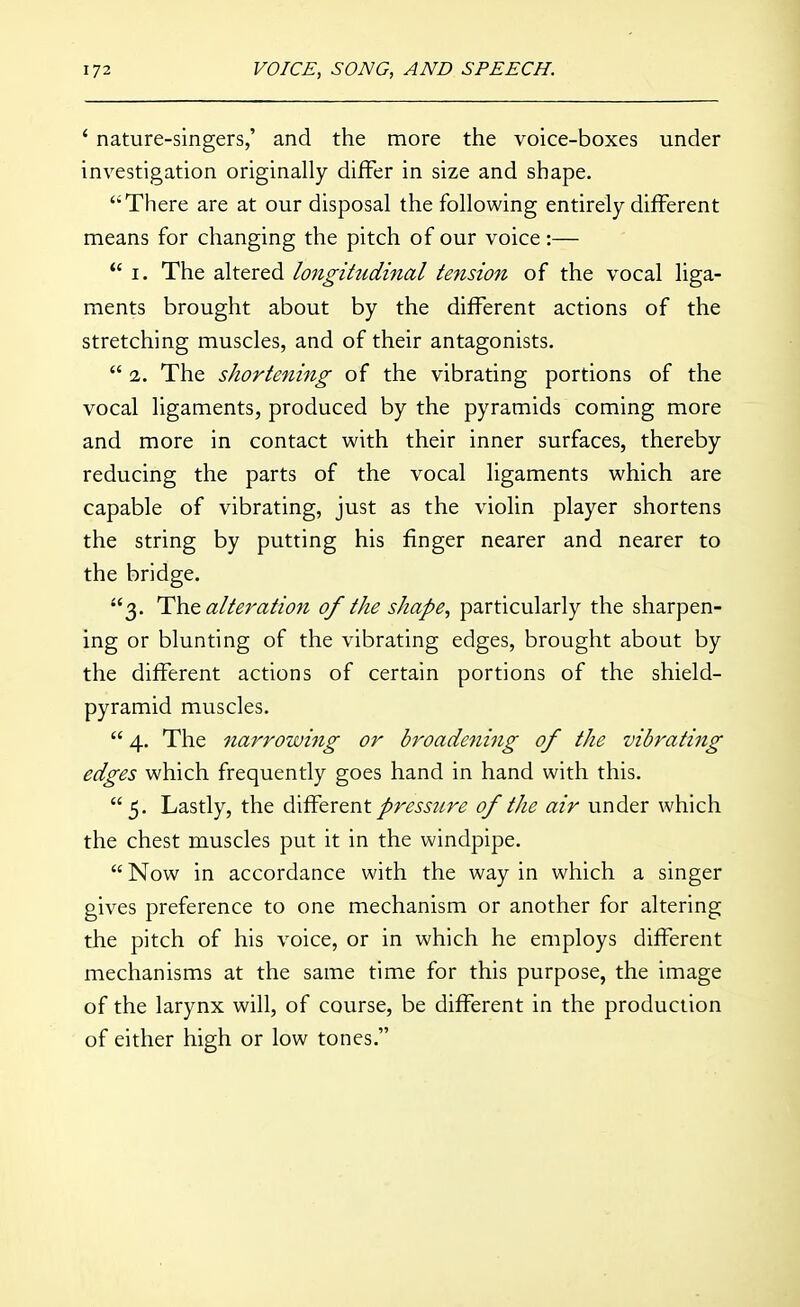 ' nature-singers,' and the more the voice-boxes under investigation originally differ in size and shape. There are at our disposal the following entirely different means for changing the pitch of our voice :— I. The altered longitudhial tension of the vocal liga- ments brought about by the different actions of the stretching muscles, and of their antagonists.  2. The shortening of the vibrating portions of the vocal ligaments, produced by the pyramids coming more and more in contact with their inner surfaces, thereby reducing the parts of the vocal ligaments which are capable of vibrating, just as the violin player shortens the string by putting his finger nearer and nearer to the bridge. 3. alteration of the shape, particularly the sharpen- ing or blunting of the vibrating edges, brought about by the different actions of certain portions of the shield- pyramid muscles.  4. The narrowing or broadening of the vibrating edges which frequently goes hand in hand with this.  5. Lastly, the different/rm?/r^ of the air under which the chest muscles put it in the windpipe. Now in accordance with the way in which a singer gives preference to one mechanism or another for altering the pitch of his voice, or in which he employs different mechanisms at the same time for this purpose, the image of the larynx will, of course, be different in the production of either high or low tones.