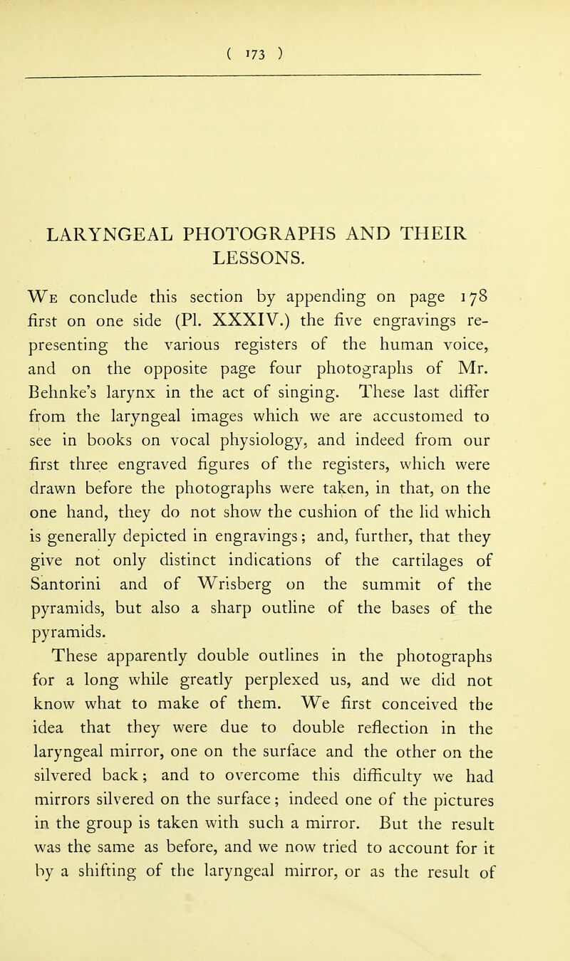 LARYNGEAL PHOTOGRAPHS AND THEIR LESSONS. We conclude this section by appending on page 178 first on one side (PI. XXXIV.) the five engravings re- presenting the various registers of the human voice, and on the opposite page four photographs of Mr. Behnke's larynx in the act of singing. These last differ from the laryngeal images which we are accustomed to see in books on vocal physiology, and indeed from our first three engraved figures of the registers, which were drawn before the photographs were taken, in that, on the one hand, they do not show the cushion of the lid which is generally depicted in engravings; and, further, that they give not only distinct indications of the cartilages of Santorini and of Wrisberg on the summit of the pyramids, but also a sharp outline of the bases of the pyramids. These apparently double outlines in the photographs for a long while greatly perplexed us, and we did not know what to make of them. We first conceived the idea that they were due to double reflection in the laryngeal mirror, one on the surface and the other on the silvered back; and to overcome this difficulty we had mirrors silvered on the surface; indeed one of the pictures in the group is taken with such a mirror. But the result was the same as before, and we now tried to account for it by a shifting of the laryngeal mirror, or as the result of