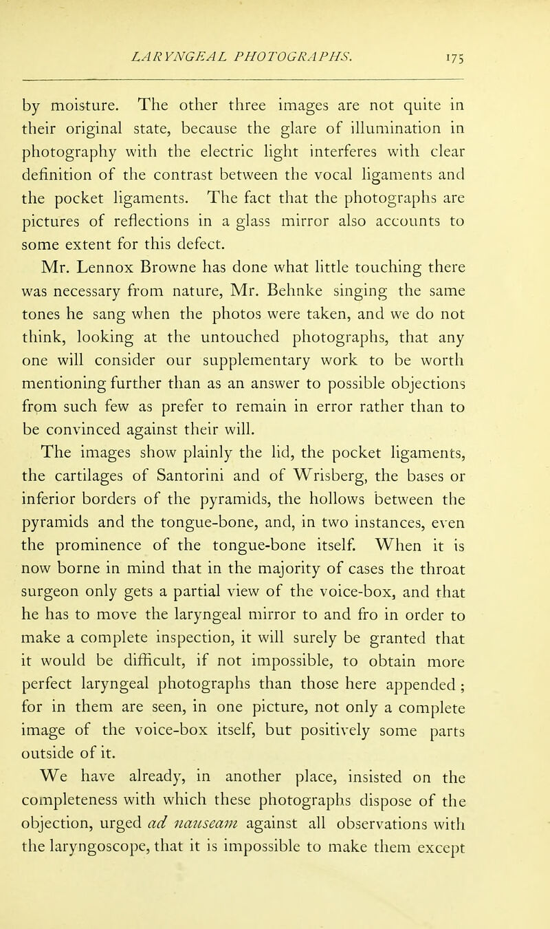 by moisture. The other three images are not quite in their original state, because the glare of illumination in photography with the electric light interferes with clear definition of the contrast between the vocal ligaments and the pocket ligaments. The fact that the photographs are pictures of reflections in a glass mirror also accounts to some extent for this defect. Mr. Lennox Browne has done what little touching there was necessary from nature, Mr. Behnke singing the same tones he sang when the photos were taken, and we do not think, looking at the untouched photographs, that any one will consider our supplementary work to be worth mentioning further than as an answer to possible objections from such few as prefer to remain in error rather than to be convinced against their will. The images show plainly the lid, the pocket ligaments, the cartilages of Santorini and of Wrisberg, the bases or inferior borders of the pyramids, the hollows between the pyramids and the tongue-bone, and, in two instances, even the prominence of the tongue-bone itself. When it is now borne in mind that in the majority of cases the throat surgeon only gets a partial view of the voice-box, and that he has to move the laryngeal mirror to and fro in order to make a complete inspection, it will surely be granted that it would be difficult, if not impossible, to obtain more perfect laryngeal photographs than those here appended ; for in them are seen, in one picture, not only a complete image of the voice-box itself, but positively some parts outside of it. We have already, in another place, insisted on the completeness with which these photographs dispose of the objection, urged ad nauseam against all observations with the laryngoscope, that it is impossible to make them except