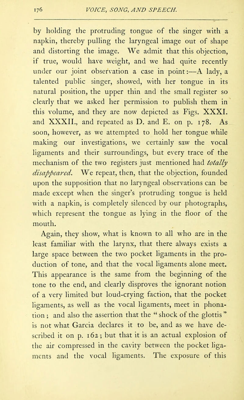 by holding the protruding tongue of the singer with a napkin, thereby pulhng the laryngeal image out of shape and distorting the image. We admit that this objection, if true, would have weight, and we had quite recently under our joint observation a case in point:—A lady, a talented public singer, showed, with her tongue in its natural position, the upper thin and the small register so clearly that we asked her permission to publish them in this volume, and they are now depicted as Figs. XXXI. and XXXII., and repeated as D. and E. on p. 178. As soon, however, as we attempted to hold her tongue while making our investigations, we certainly saw the vocal ligaments and their surroundings, but every trace of the mechanism of the two registers just mentioned had totally disappeared. We repeat, then, that the objection, founded upon the supposition that no laryngeal observations can be made except when the singer's protruding tongue is held with a napkin, is completely silenced by our photographs, which represent the tongue as lying in the floor of the mouth. Again, they show, what is known to all who are in the least familiar with the larynx, that there always exists a large space between the two pocket ligaments in the pro- duction of tone, and that the vocal ligaments alone meet. This appearance is the same from the beginning of the tone to the end, and clearly disproves the ignorant notion of a very limited but loud-crying faction, that the pocket ligaments, as well as the vocal ligaments, meet in phona- tion ; and also the assertion that the  shock of the glottis  is not what Garcia declares it to be, and as we have de- scribed it on p. 162; but that it is an actual explosion of the air compressed in the cavity between the pocket liga- ments and the vocal ligaments. The exposure of this