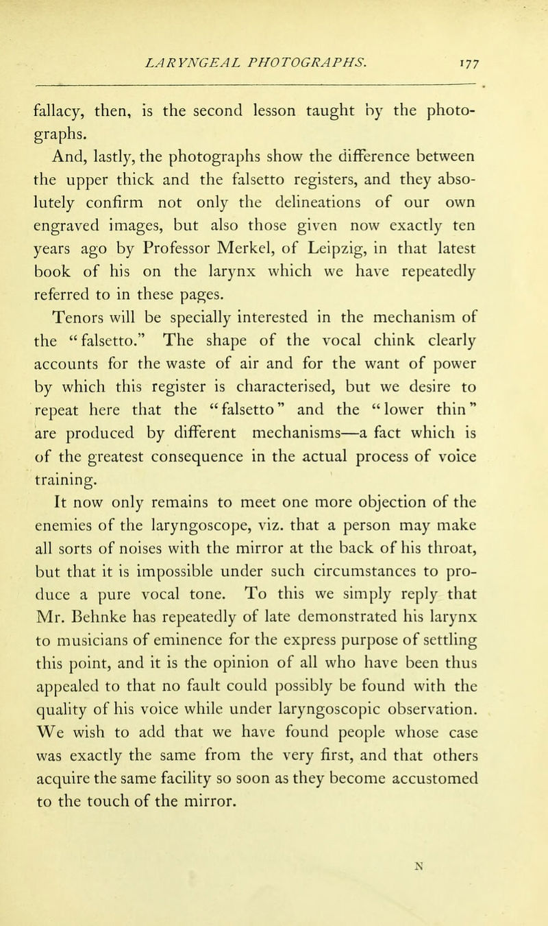 fallacy, then, is the second lesson taught by the photo- graphs. And, lastly, the photographs show the difference between the upper thick and the falsetto registers, and they abso- lutely confirm not only the delineations of our own engraved images, but also those given now exactly ten years ago by Professor Merkel, of Leipzig, in that latest book of his on the larynx which we have repeatedly referred to in these pages. Tenors will be specially interested in the mechanism of the  falsetto. The shape of the vocal chink clearly accounts for the waste of air and for the want of power by which this register is characterised, but we desire to repeat here that the  falsetto and the  lower thin are produced by diflTerent mechanisms—a fact which is of the greatest consequence in the actual process of voice training. It now only remains to meet one more objection of the enemies of the laryngoscope, viz. that a person may make all sorts of noises with the mirror at the back of his throat, but that it is impossible under such circumstances to pro- duce a pure vocal tone. To this we simply reply that Mr. Behnke has repeatedly of late demonstrated his larynx to musicians of eminence for the express purpose of settling this point, and it is the opinion of all who have been thus appealed to that no fault could possibly be found with the quality of his voice while under laryngoscopic observation. We wish to add that we have found people whose case was exactly the same from the very first, and that others acquire the same facility so soon as they become accustomed to the touch of the mirror.