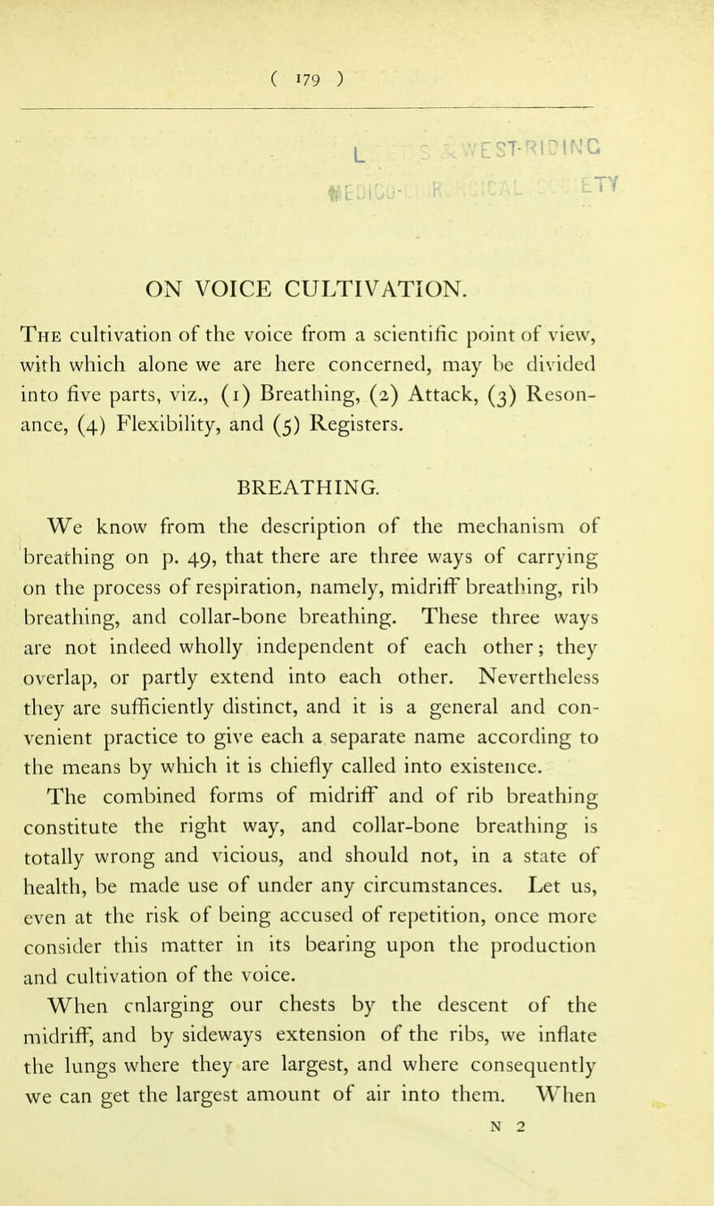 L VEST-RIOING ON VOICE CULTIVATION. The cultivation of the voice from a scientific point of view, with which alone we are here concerned, may be divided into five parts, viz., (i) Breathing, (2) Attack, (3) Reson- ance, (4) Flexibility, and (5) Registers. BREATHING. We know from the description of the mechanism of breathing on p. 49, that there are three ways of carrying on the process of respiration, namely, midriff breathing, rib breathing, and collar-bone breathing. These three ways are not indeed wholly independent of each other; they overlap, or partly extend into each other. Nevertheless they are sufficiently distinct, and it is a general and con- venient practice to give each a separate name according to the means by which it is chiefly called into existence. The combined forms of midriff and of rib breathing constitute the right way, and collar-bone breathing is totally wrong and vicious, and should not, in a state of health, be made use of under any circumstances. Let us, even at the risk of being accused of repetition, once more consider this matter in its bearing upon the production and cultivation of the voice. When enlarging our chests by the descent of the midriff, and by sideways extension of the ribs, we inflate the lungs where they are largest, and where consequently we can get the largest amount of air into them. When N 2