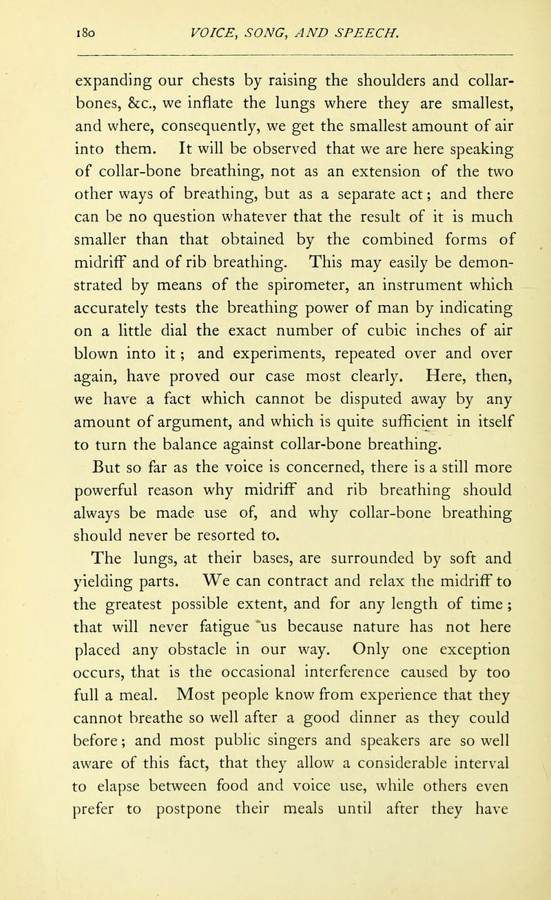 expanding our chests by raising the shoulders and collar- bones, &c., we inflate the lungs where they are smallest, and where, consequently, we get the smallest amount of air into them. It will be observed that we are here speaking of collar-bone breathing, not as an extension of the two other ways of breathing, but as a separate act; and there can be no question whatever that the result of it is much smaller than that obtained by the combined forms of midriff and of rib breathing. This may easily be demon- strated by means of the spirometer, an instrument which accurately tests the breathing power of man by indicating on a little dial the exact number of cubic inches of air blown into it; and experiments, repeated over and over again, have proved our case most clearly. Here, then, we have a fact which cannot be disputed away by any amount of argument, and which is quite sufficient in itself to turn the balance against collar-bone breathing. But so far as the voice is concerned, there is a still more powerful reason why midriff and rib breathing should always be made use of, and why collar-bone breathing should never be resorted to. The lungs, at their bases, are surrounded by soft and yielding parts. We can contract and relax the midriff to the greatest possible extent, and for any length of time ; that will never fatigue us because nature has not here placed any obstacle in our way. Only one exception occurs, that is the occasional interference caused by too full a meal. Most people know from experience that they cannot breathe so well after a good dinner as they could before; and most public singers and speakers are so well aware of this fact, that they allow a considerable interval to elapse between food and voice use, while others even prefer to postpone their meals until after they have