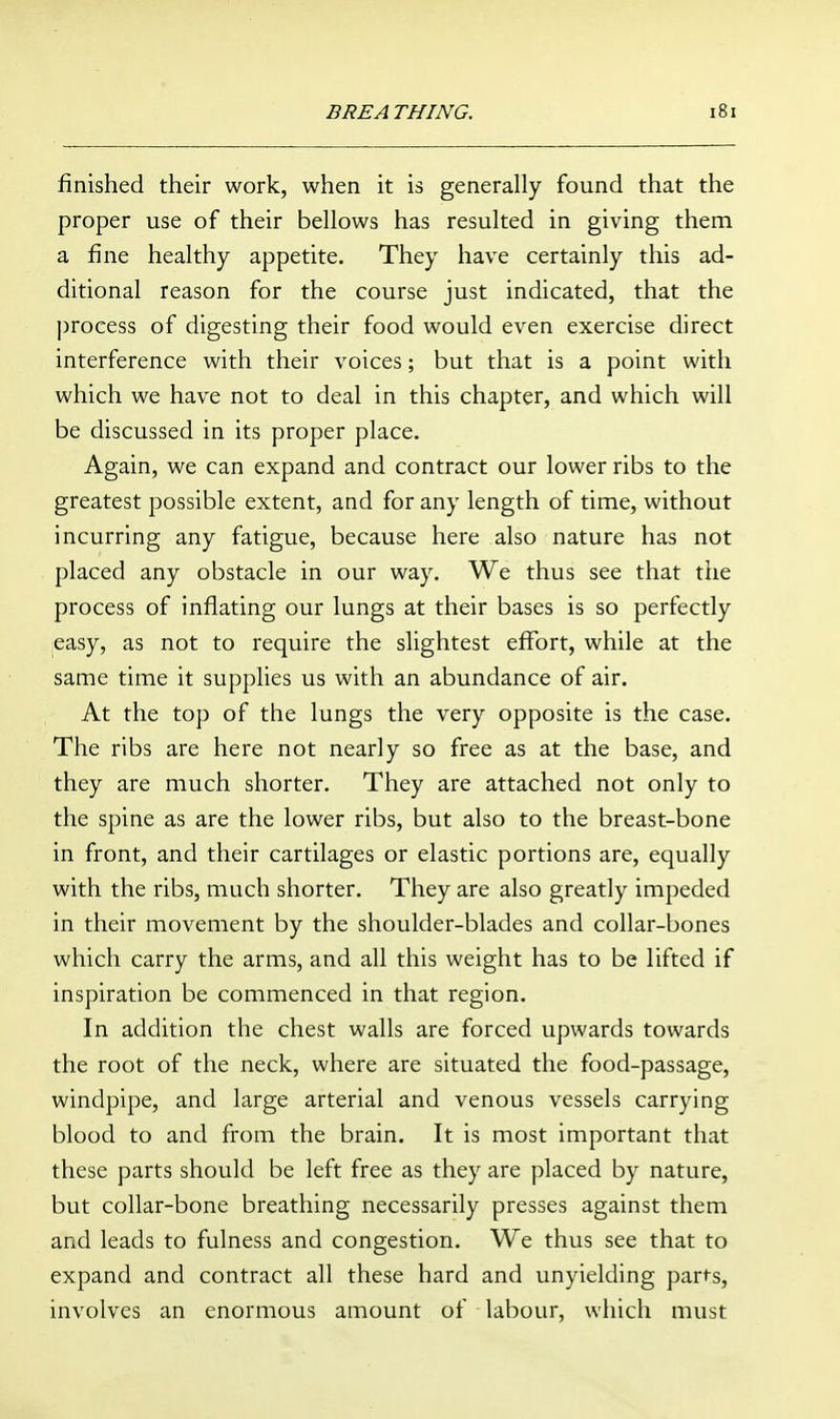 finished their work, when it is generally found that the proper use of their bellows has resulted in giving them a fine healthy appetite. They have certainly this ad- ditional reason for the course just indicated, that the j)rocess of digesting their food would even exercise direct interference with their voices; but that is a point with which we have not to deal in this chapter, and which will be discussed in its proper place. Again, we can expand and contract our lower ribs to the greatest possible extent, and for any length of time, without incurring any fatigue, because here also nature has not placed any obstacle in our way. We thus see that tiie process of inflating our lungs at their bases is so perfectly easy, as not to require the slightest effort, while at the same time it supplies us with an abundance of air. At the top of the lungs the very opposite is the case. The ribs are here not nearly so free as at the base, and they are much shorter. They are attached not only to the spine as are the lower ribs, but also to the breast-bone in front, and their cartilages or elastic portions are, equally with the ribs, much shorter. They are also greatly impeded in their movement by the shoulder-blades and collar-bones which carry the arms, and all this weight has to be lifted if inspiration be commenced in that region. In addition the chest walls are forced upwards towards the root of the neck, where are situated the food-passage, windpipe, and large arterial and venous vessels carrying blood to and from the brain. It is most important that these parts should be left free as they are placed by nature, but collar-bone breathing necessarily presses against them and leads to fulness and congestion. We thus see that to expand and contract all these hard and unyielding part-s, involves an enormous amount of labour, which must