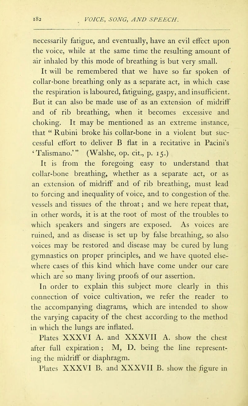 necessarily fatigue, and eventually, have an evil effect upon the voice, while at the same time the resulting amount of air inhaled by this mode of breathing is but very small. It will be remembered that we have so far spoken of collar-bone breathing only as a separate act, in which case the respiration is laboured, fatiguing, gaspy, and insufficient. But it can also be made use of as an extension of midriff and of rib breathing, when it becomes excessive and choking. It may be mentioned as an extreme instance, that  Rubini broke his collar-bone in a violent but suc- cessful effort to deliver B flat in a recitative in Pacini's 'Talismano.' (Walshe, op. cit., p. 15.) It is from the foregoing easy to understand that collar-bone breathing, whether as a separate act, or as an extension of midriff and of rib breathing, must lead to forcing and inequality of voice, and to congestion of the. vessels and tissues of the throat; and we here repeat that, in other words, it is at the root of most of the troubles to which speakers and singers are exposed. As voices are ruined, and as disease is set up by false breathing, so also voices may be restored and disease may be cured by lung gymnastics on proper principles, and we have quoted else- where cases of this kind which have come under our care which are so many living proofs of our assertion. In order to explain this subject more clearly in this connection of voice cultivation, we refer the reader to the accompanying diagrams, which are intended to show the varying capacity of the chest according to the method in which the lungs are inflated. Plates XXXVI A. and XXXVII A. show the chest after full expiration ; M, D. being the line represent- ing the midriff or diaphragm. Plates XXXVI B. and XXXVII B. show the figure in