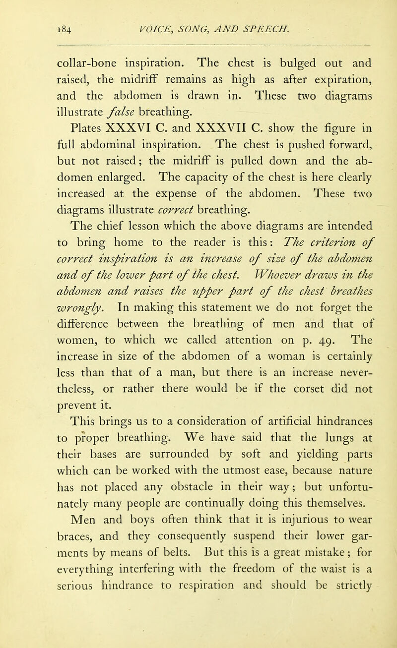 collar-bone inspiration. The chest is bulged out and raised, the midriff remains as high as after expiration, and the abdomen is drawn in. These two diagrams illustrate false breathing. Plates XXXVI C. and XXXVII C. show the figure in full abdominal inspiration. The chest is pushed forward, but not raised; the midriff is pulled down and the ab- domen enlarged. The capacity of the chest is here clearly increased at the expense of the abdomen. These two diagrams illustrate correct breathing. The chief lesson which the above diagrams are intended to bring home to the reader is this: The criterion of correct inspiration is an increase of size of the abdomen and of the lower part of the chest. Whoever draws in the abdomen and raises the upper part of the chest breathes wrongly. In making this statement we do not forget the difference between the breathing of men and that of women, to which we called attention on p. 49. The increase in size of the abdomen of a woman is certainly less than that of a man, but there is an increase never- theless, or rather there would be if the corset did not prevent it. This brings us to a consideration of artificial hindrances to proper breathing. We have said that the lungs at their bases are surrounded by soft and yielding parts which can be worked with the utmost ease, because nature has not placed any obstacle in their way; but unfortu- nately many people are continually doing this themselves. Men and boys often think that it is injurious to wear braces, and they consequently suspend their lower gar- ments by means of belts. But this is a great mistake; for everything interfering with the freedom of the waist is a serious hindrance to respiration and should be strictly