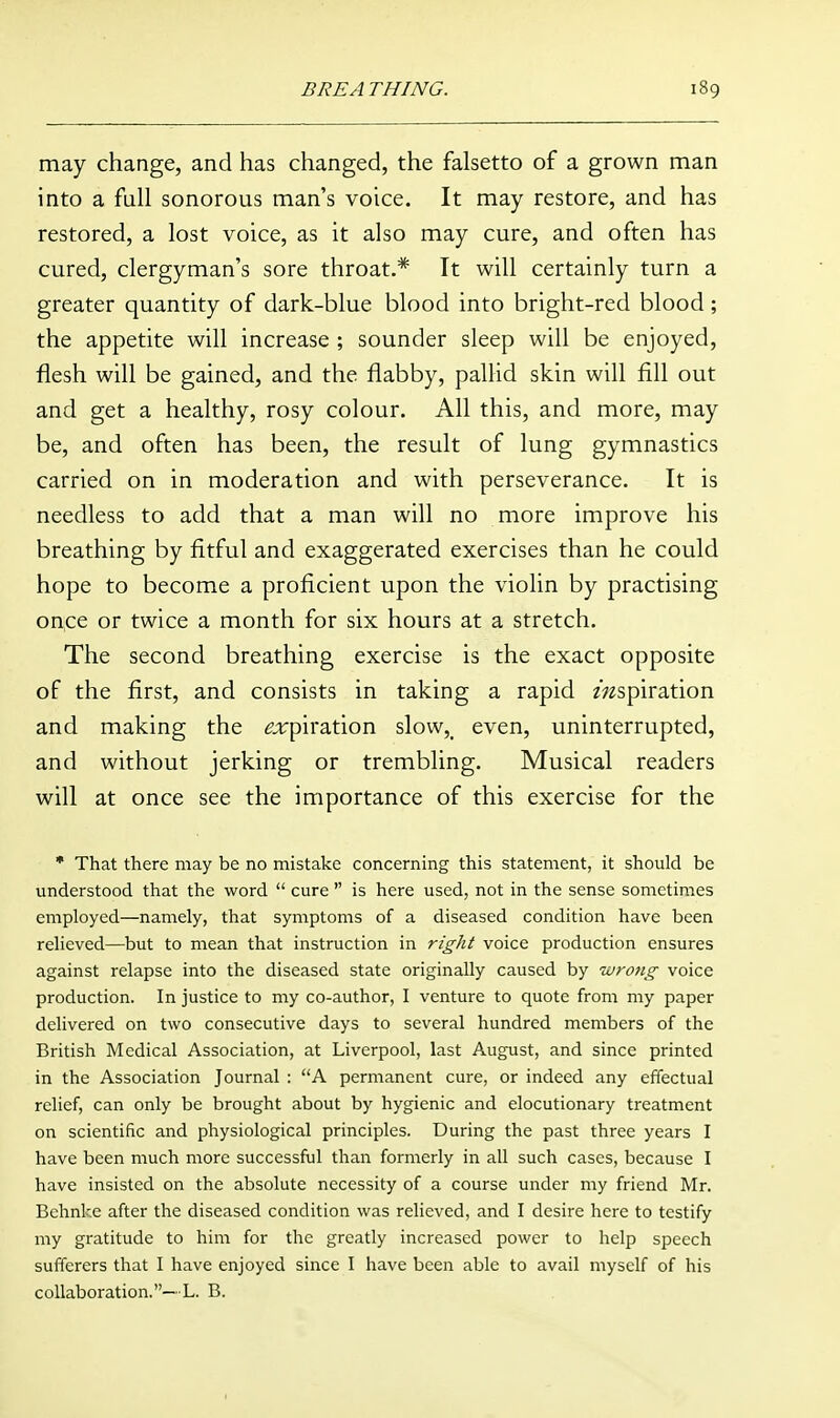 may change, and has changed, the falsetto of a grown man into a full sonorous man's voice. It may restore, and has restored, a lost voice, as it also may cure, and often has cured, clergyman's sore throat.* It will certainly turn a greater quantity of dark-blue blood into bright-red blood; the appetite will increase ; sounder sleep will be enjoyed, flesh will be gained, and the flabby, palHd skin will fill out and get a healthy, rosy colour. All this, and more, may be, and often has been, the result of lung gymnastics carried on in moderation and with perseverance. It is needless to add that a man will no more improve his breathing by fitful and exaggerated exercises than he could hope to become a proficient upon the violin by practising once or twice a month for six hours at a stretch. The second breathing exercise is the exact opposite of the first, and consists in taking a rapid aspiration and making the ^rpiration slow,_ even, uninterrupted, and without jerking or trembling. Musical readers will at once see the importance of this exercise for the • That there may be no mistake concerning this statement, it should be understood that the word  cure  is here used, not in the sense sometimes employed—namely, that symptoms of a diseased condition have been relieved—but to mean that instruction in right voice production ensures against relapse into the diseased state originally caused by wrong voice production. In justice to my co-author, I venture to quote from my paper delivered on two consecutive days to several hundred members of the British Medical Association, at Liverpool, last August, and since printed in the Association Journal : A permanent cure, or indeed any effectual relief, can only be brought about by hygienic and elocutionary treatment on scientific and physiological principles. During the past three years I have been much more successful than formerly in all such cases, because I have insisted on the absolute necessity of a course under my friend Mr. Behnke after the diseased condition was relieved, and I desire here to testify my gratitude to him for the greatly increased power to help speech sufferers that I have enjoyed since I have been able to avail myself of his collaboration.—L. B.