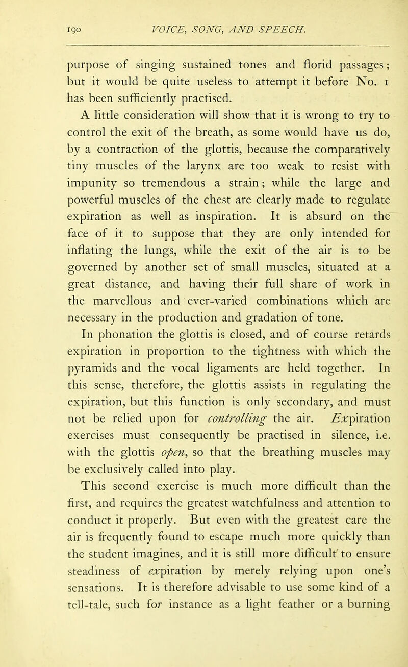 purpose of singing sustained tones and florid passages; but it would be quite useless to attempt it before No. i has been sufficiently practised. A little consideration will show that it is wrong to try to control the exit of the breath, as some would have us do, by a contraction of the glottis, because the comparatively tiny muscles of the larynx are too weak to resist with impunity so tremendous a strain; while the large and powerful muscles of the chest are clearly made to regulate expiration as well as inspiration. It is absurd on the face of it to suppose that they are only intended for inflating the lungs, while the exit of the air is to be governed by another set of small muscles, situated at a great distance, and having their full share of work in the marvellous and ever-varied combinations which are necessary in the production and gradation of tone. In phonation the glottis is closed, and of course retards expiration in proportion to the tightness with which the pyramids and the vocal ligaments are held together. In this sense, therefore, the glottis assists in regulating the expiration, but this function is only secondary, and must not be relied upon for controlling the air. ^;i:piration exercises must consequently be practised in silence, i.e. with the glottis open, so that the breathing muscles may be exclusively called into play. This second exercise is much more difficult than the first, and requires the greatest watchfulness and attention to conduct it properly. But even with the greatest care the air is frequently found to escape much more quickly than the student imagines, and it is still more difficult to ensure steadiness of ^jirpiration by merely relying upon one's sensations. It is therefore advisable to use some kind of a tell-tale, such for instance as a light feather or a burning