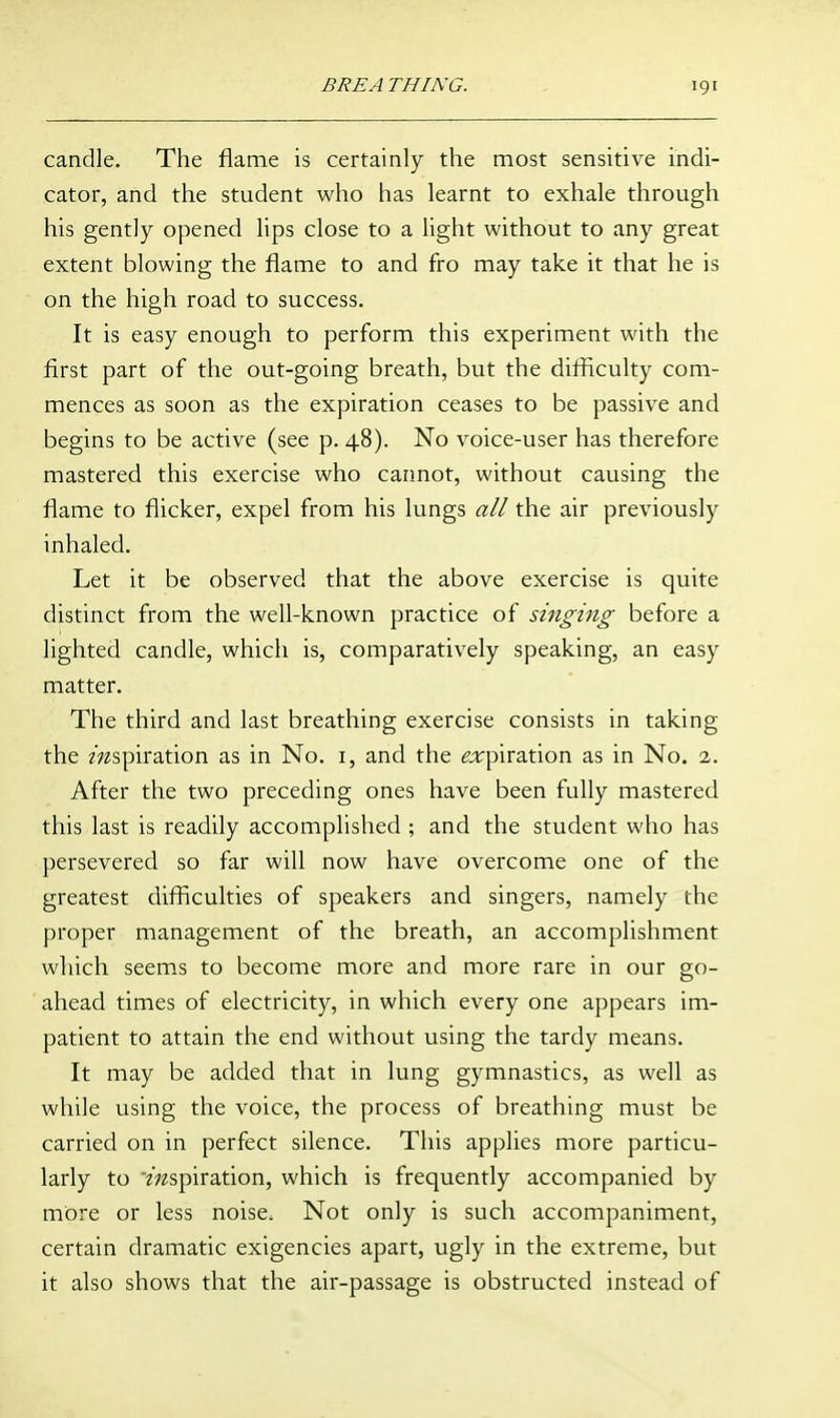 candle. The flame is certainly the most sensitive indi- cator, and the student who has learnt to exhale through his gently opened lips close to a light without to any great extent blowing the flame to and fro may take it that he is on the high road to success. It is easy enough to perform this experiment with the first part of the out-going breath, but the difficulty com- mences as soon as the expiration ceases to be passive and begins to be active (see p. 48). No voice-user has therefore mastered this exercise who cannot, without causing the flame to flicker, expel from his lungs all the air previously inhaled. Let it be observed that the above exercise is quite distinct from the well-known practice of singing before a lighted candle, which is, comparatively speaking, an easy matter. The third and last breathing exercise consists in taking the mspiration as in No. i, and the ^';rpiration as in No. 2. After the two preceding ones have been fully mastered this last is readily accomplished ; and the student who has persevered so far will now have overcome one of the greatest difficulties of speakers and singers, namely the proper management of the breath, an accomplishment which seem.s to become more and more rare in our go- ahead times of electricity, in which every one appears im- patient to attain the end without using the tardy means. It may be added that in lung gymnastics, as well as while using the voice, the process of breathing must be carried on in perfect silence. This applies more particu- larly to mspiration, which is frequently accompanied by more or less noise. Not only is such accompaniment, certain dramatic exigencies apart, ugly in the extreme, but it also shows that the air-passage is obstructed instead of