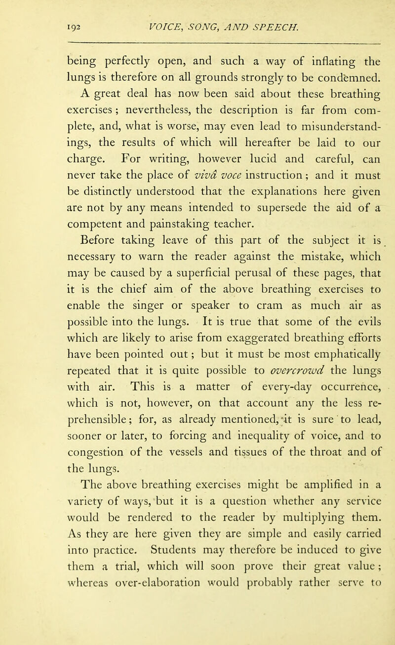 being perfectly open, and such a way of inflating the lungs is therefore on all grounds strongly to be condemned. A great deal has now been said about these breathing exercises; nevertheless, the description is far from com- plete, and, what is worse, may even lead to misunderstand- ings, the results of which will hereafter be laid to our charge. For writing, however lucid and careful, can never take the place of viva voce instruction; and it must be distinctly understood that the explanations here given are not by any means intended to supersede the aid of a competent and painstaking teacher. Before taking leave of this part of the subject it is necessary to warn the reader against the mistake, which may be caused by a superficial perusal of these pages, that it is the chief aim of the above breathing exercises to enable the singer or speaker to cram as much air as possible into the lungs. It is true that some of the evils which are likely to arise from exaggerated breathing efforts have been pointed out; but it must be most emphatically repeated that it is quite possible to overcrowd the lungs with air. This is a matter of every-day occurrence, which is not, however, on that account any the less re- prehensible; for, as already mentioned,-it is sure to lead, sooner or later, to forcing and inequality of voice, and to congestion of the vessels and tissues of the throat and of the lungs. The above breathing exercises might be amplified in a variety of ways, but it is a question whether any service would be rendered to the reader by multiplying them. As they are here given they are simple and easily carried into practice. Students may therefore be induced to give them a trial, which will soon prove their great value; whereas over-elaboration would probably rather serve to