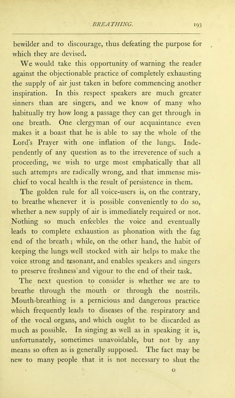 bewilder and to discourage, thus defeating the purpose for which they are devised. We would take this opportunity of warning the reader against the objectionable practice of completely exhausting the supply of air just taken in before commencing another inspiration. In this respect speakers are much greater sinners than are singers, and we know of many who habitually try how long a passage they can get through in one breath. One clergyman of our acquaintance even makes it a boast that he is able to say the whole of the Lord's Prayer with one inflation of the lungs. Inde- pendently of any question as to the irreverence of such a proceeding, we wish to urge most emphatically that all such attempts are radically wrong, and that immense mis- chief to vocal health is the result of persistence in them. The golden rule for all voice-users is, on the contrary, to breathe whenever it is possible conveniently to do so, whether a new supply of air is immediately required or not. Nothing so much enfeebles the voice and eventually leads to complete exhaustion as phonation with the fag end of the breath; while, on the other hand, the habit of keeping the lungs well stocked with air helps to make the voice strong and resonant, and enables speakers and singers to preserve freshness and vigour to the end of their task. The next qviestion to consider is whether we are to breathe through the mouth or through the nostrils. Mouth-breathing is a pernicious and dangerous practice which frequently leads to diseases of the respiratory and of the vocal organs, and which ought to be discarded as much as possible. In singing as well as in speaking it is, unfortunately, sometimes unavoidable, but not by any means so often as is generally supposed. The fact may be new to many people that it is not necessary to shut the o
