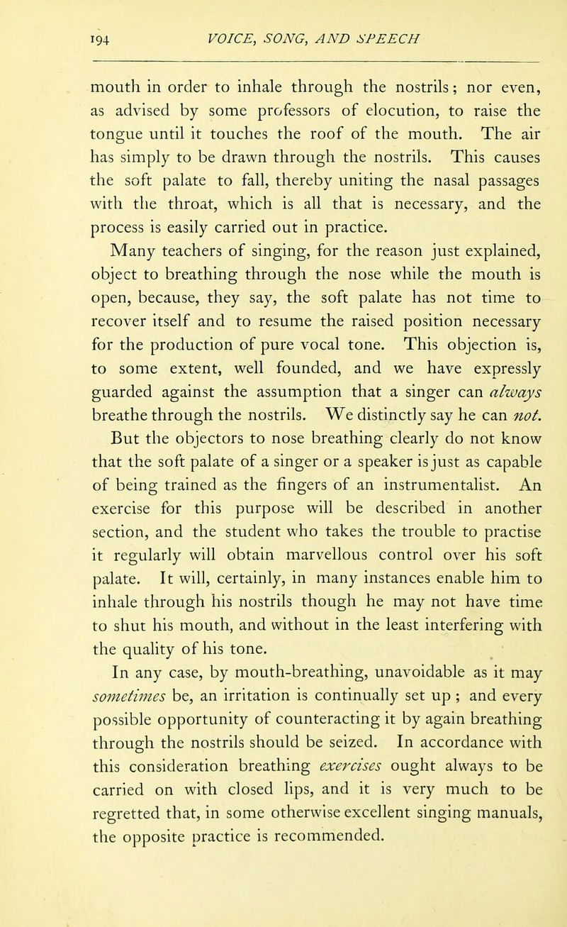 mouth in order to inhale through the nostrils; nor even, as advised by some professors of elocution, to raise the tongue until it touches the roof of the mouth. The air has simply to be drawn through the nostrils. This causes the soft palate to fall, thereby uniting the nasal passages with the throat, which is all that is necessary, and the process is easily carried out in practice. Many teachers of singing, for the reason just explained, object to breathing through the nose while the mouth is open, because, they say, the soft palate has not time to recover itself and to resume the raised position necessary for the production of pure vocal tone. This objection is, to some extent, well founded, and we have expressly guarded against the assumption that a singer can ahvays breathe through the nostrils. We distinctly say he can not. But the objectors to nose breathing clearly do not know that the soft palate of a singer or a speaker is just as capable of being trained as the fingers of an instrumentalist. An exercise for this purpose will be described in another section, and the student who takes the trouble to practise it regularly will obtain marvellous control over his soft palate. It will, certainly, in many instances enable him to inhale through his nostrils though he may not have time to shut his mouth, and without in the least interfering with the quality of his tone. In any case, by mouth-breathing, unavoidable as it may sometimes be, an irritation is continually set up ; and every possible opportunity of counteracting it by again breathing through the nostrils should be seized. In accordance with this consideration breathing exercises ought always to be carried on with closed lips, and it is very much to be regretted that, in some otherwise excellent singing manuals, the opposite practice is recommended.