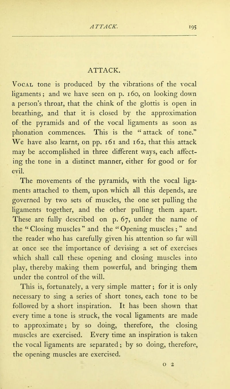 ATTACK. Vocal tone is produced by the vibrations of the vocal hgaments; and we have seen on p. 160, on looking down a person's throat, that the chink of the glottis is open in breathing, and that it is closed by the approximation of the pyramids and of the vocal ligaments as soon as phonation commences. This is the  attack of tone. We have also learnt, on pp. 161 and 162, that this attack may be accomplished in three different ways, each affect- ing the tone in a distinct manner, either for good or for evil. The movements of the pyramids, with the vocal liga- ments attached to them, upon which all this depends, are governed by two sets of muscles, the one set pulling the ligaments together, and the other pulling them apart. These are fully described on p. 67, under the name of the  Closing muscles  and the  Opening muscles;  and the reader who has carefully given his attention so far will at once see the importance of devising a set of exercises which shall call these opening and closing muscles into play, thereby making them powerful, and bringing them under the control of the will. This is, fortunately, a very simple matter; for it is only necessary to sing a series of short tones, each tone to be followed by a short inspiration. It has been shown that every time a tone is struck, the vocal ligaments are made to approximate; by so doing, therefore, the closing muscles are exercised. Every time an inspiration is taken the vocal ligaments are separated; by so doing, therefore, the opening muscles are exercised. o 2