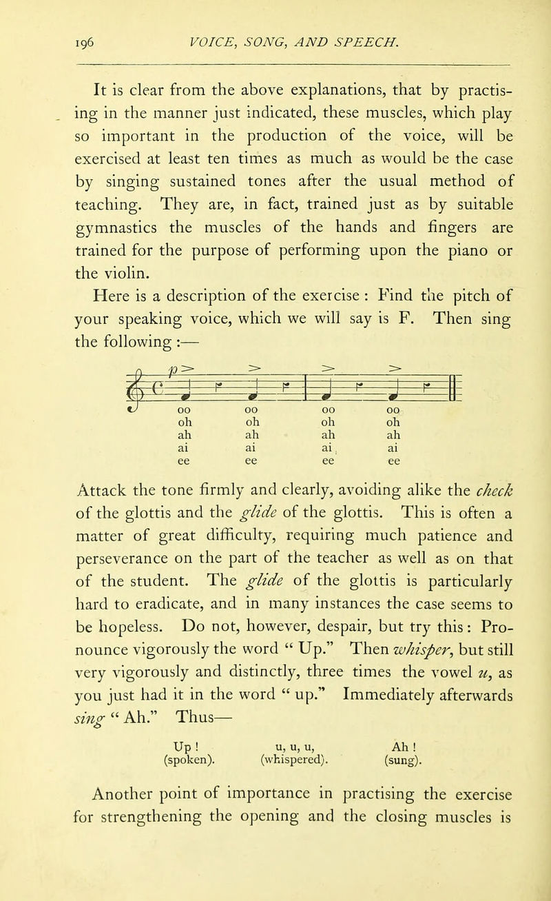 It is clear from the above explanations, that by practis- ing in the manner just indicated, these muscles, which play so important in the production of the voice, will be exercised at least ten times as much as would be the case by singing sustained tones after the usual method of teaching. They are, in fact, trained just as by suitable gymnastics the muscles of the hands and fingers are trained for the purpose of performing upon the piano or the violin. Here is a description of the exercise : Find the pitch of your speaking voice, which we will say is F. Then sing the following:— ^ ■n> > > > s —p—-J—^ 00 00 00 00 oh oh oh oh ah ah ah ah ai ai ai ai ee ee ee ee Attack the tone firmly and clearly, avoiding alike the check of the glottis and the glide of the glottis. This is often a matter of great difficulty, requiring much patience and perseverance on the part of the teacher as well as on that of the student. The glide of the glottis is particularly hard to eradicate, and in many instances the case seems to be hopeless. Do not, however, despair, but try this: Pro- nounce vigorously the word  Up. Then whisper, but still very vigorously and distinctly, three times the vowel u, as you just had it in the word  up. Immediately afterwards sing  Ah. Thus— Up ! u, u, u, Ah ! (spoken). (whispered). (sung). Another point of importance in practising the exercise for strengthening the opening and the closing muscles is