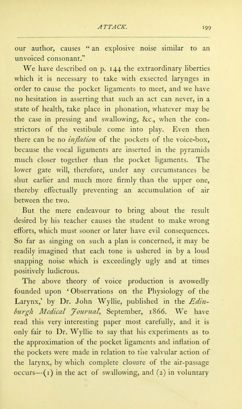 our author, causes  an explosive noise similar to an unvoiced consonant. We have described on p. 144 the extraordinary liberties which it is necessary to take with exsected larynges in order to cause the pocket ligaments to meet, and we have no hesitation in asserting that such an act can never, in a state of health, take place in phonation, whatever may be the case in pressing and swallowing, &c,, when the con- strictors of the vestibule come into play. Even then there can be no infiation of the pockets of the voice-box, because the vocal ligaments are inserted in the pyramids much closer together than the pocket ligaments. The lower gate will, therefore, under any circumstances be shut earlier and much more firmly than the upper one, thereby effectually preventing an accumulation of air between the two. But the mere endeavour to bring about the result desired by his teacher causes the student to make wrong efforts, which must sooner or later have evil consequences. So far as singing on such a plan is concerned, it may be readily imagined that each tone is ushered in by a loud snapping noise which is exceedingly ugly and at times positively ludicrous. The above theory of voice production is avowedly founded upon ' Observations on the Physiology of the Larynx,' by Dr. John Wyllie, published in the Edin- burgh Medical Journal, September, 1866. We have read this very interesting paper most carefully, and it is only fair to Dr. Wyllie to say that his experiments as to the approximation of the pocket ligaments and infiation of the pockets were made in relation to tlie valvular action of the larynx, by which complete closure of the air-passage occurs—(i) in the act of swallowing, and (2) in voluntary