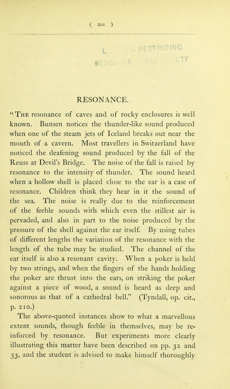 ■/EST-RIDING ETY RESONANCE.  The resonance of caves and of rocky enclosures is well known. Bunsen notices the thunder-like sound produced when one of the steam jets of Iceland breaks out near the mouth of a cavern. Most travellers in Switzerland have noticed the deafening sound produced by the fall of the Reuss at Devil's Bridge. The noise of the fall is raised by resonance to the intensity of thunder. The sound heard when a hollow shell is placed close to the ear is a case of resonance. Children think they hear in it the sound of the sea. The noise is really due to the reinforcement of the feeble sounds with which even the stillest air is pervaded, and also in part to the noise produced by the pressure of the shell against the ear itself By using tubes of different lengths the variation of the resonance with the length of the tube may be studied. The channel of the ear itself is also a resonant cavity. When a poker is held by two strings, and when the fingers of the hands holding the poker are thrust into the ears, on striking the poker against a piece of wood, a sound is heard as deep and sonorous as that of a cathedral bell. (Tyndall, op. cit., p. 2IO.) The above-quoted instances show to what a marvellous extent sounds, though feeble in themselves, may be re- inforced by resonance. But experiments more clearly illustrating this matter have been described on pp. 32 and 33, and the student is advised to make himself thoroughly