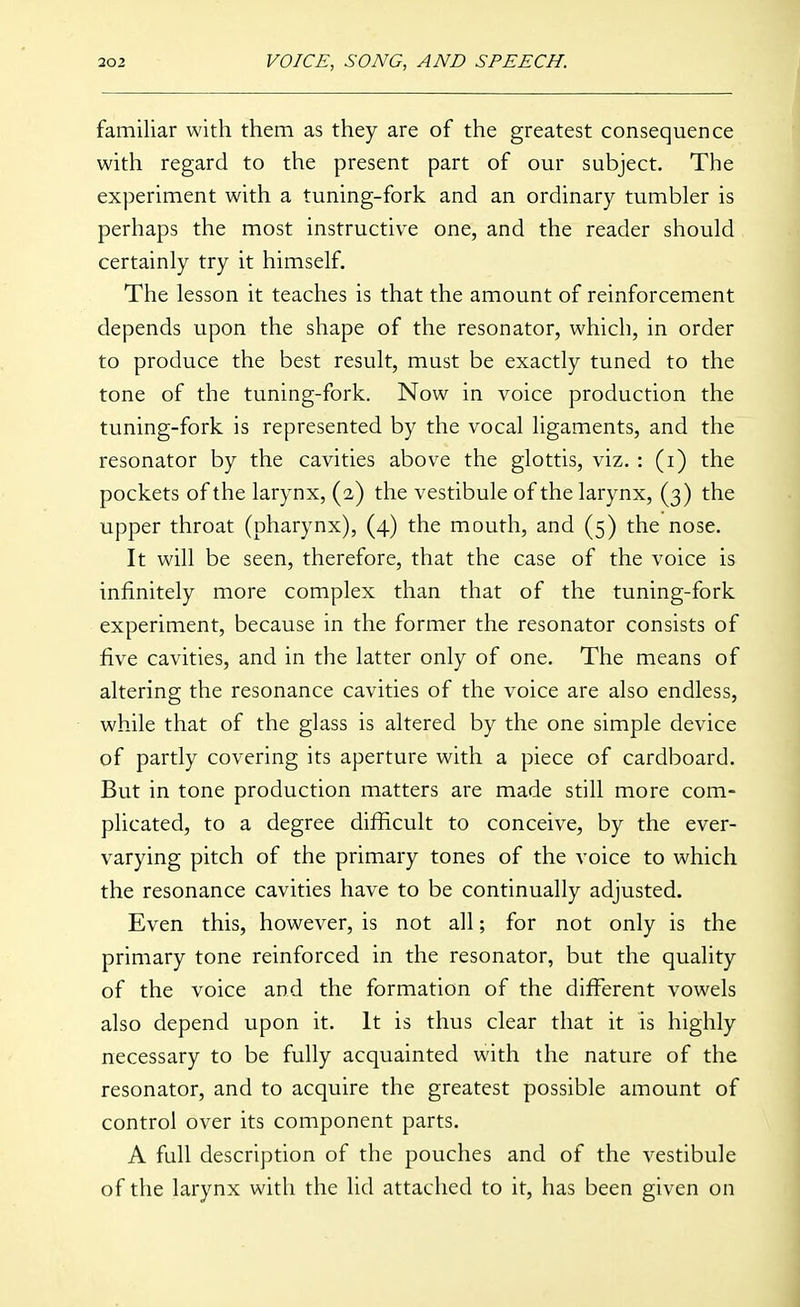 familiar with them as they are of the greatest consequence with regard to the present part of our subject. The experiment with a tuning-fork and an ordinary tumbler is perhaps the most instructive one, and the reader should certainly try it himself. The lesson it teaches is that the amount of reinforcement depends upon the shape of the resonator, which, in order to produce the best result, must be exactly tuned to the tone of the tuning-fork. Now in voice production the tuning-fork is represented by the vocal ligaments, and the resonator by the cavities above the glottis, viz. : (i) the pockets of the larynx, (2) the vestibule of the larynx, (3) the upper throat (pharynx), (4) the mouth, and (5) the nose. It will be seen, therefore, that the case of the voice is infinitely more complex than that of the tuning-fork experiment, because in the former the resonator consists of five cavities, and in the latter only of one. The means of altering the resonance cavities of the voice are also endless, while that of the glass is altered by the one simple device of partly covering its aperture with a piece of cardboard. But in tone production matters are made still more com- plicated, to a degree difficult to conceive, by the ever- varying pitch of the primary tones of the voice to which the resonance cavities have to be continually adjusted. Even this, however, is not all; for not only is the primary tone reinforced in the resonator, but the quality of the voice and the formation of the different vowels also depend upon it. It is thus clear that it is highly necessary to be fully acquainted with the nature of the resonator, and to acquire the greatest possible amount of control over its component parts. A full description of the pouches and of the vestibule of the larynx with the lid attached to it, has been given on