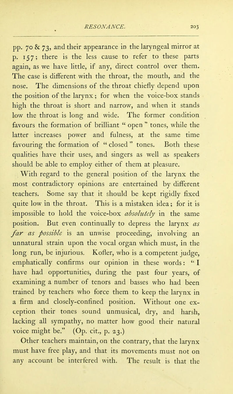 pp. 70 & 73, and their appearance in the laryngeal mirror at p. 157; there is the less cause to refer to these parts again, as we have little, if any, direct control over them. The case is different with the throat, the mouth, and the nose. The dimensions of the throat chiefly depend upon the position of the larynx; for when the voice-box stands high the throat is short and narrow, and when it stands low the throat is long and wide. The former condition favours the formation of brilliant  open  tones, while the latter increases power and fulness, at the same time favouring the formation of  closed  tones. Both these qualities have their uses, and singers as well as speakers should be able to employ either of them at pleasure. With regard to the general position of the larynx the most contradictory opinions are entertained by different teachers. Some say that it should be kept rigidly fixed quite low in the throat. This is a mistaken idea; for it is impossible to hold the voice-box absohitely in the same position. But even continually to depress the larynx as far as possible is an unwise proceeding, involving an unnatural strain upon the vocal organ which must, in the long run, be injurious. Kofler, who is a competent judge, emphatically confirms our opinion in these words:  I have had opportunities, during the past four years, of examining a number of tenors and basses who had been trained by teachers who force them to keep the larynx in a firm and closely-confined position. Without one ex- ception their tones sound unmusical, dry, and harsh, lacking all sympathy, no matter how good their natural voice might be. (Op. cit., p, 2,3.) Other teachers maintain, on the contrary, that the larynx must have free play, and that its movements must not on any account be interfered with. The result is that the