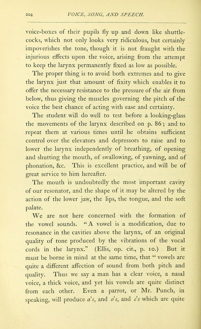 voice-boxes of their pupils fly up and down like shuttle- cocks, which not only looks very ridiculous, but certainly impoverishes the tone, though it is not fraught with the injurious effects upon the voice, arising from the attempt to keep the larynx permanently fixed as low as possible. The proper thing is to avoid both extremes and to give the larynx just that amount of fixity which enables it to offer the necessary resistance to the pressure of the air from below, thus giving the muscles governing the pitch of the voice the best chance of acting with ease and certainty. The student will do well to test before a looking-glass the movements of the larynx described on p. 86 ; and to repeat them at various times until he obtains sufficient control over the elevators and depressors to raise and to lower the larynx independently of breathing, of opening and shutting the mouth, of swallowing, of yawning, and of phonation, &c. This is excellent practice, and will be of great service to him hereafter. The mouth is undoubtedly the most important cavity of our resonator, and the shape of it may be altered by the action of the lower jaw, the lips, the tongue, and the soft palate. We are not here concerned with the formation of the vowel sounds.  A vowel is a modification, due to resonance in the cavities above the larynx, of an original quality of tone produced by the vibrations of the vocal cords in the larynx. (Ellis, op. cit., p. lo.) But it must be borne in mind at the same time, that  vowels are quite a different affection of sound from both pitch and quality. Thus we say a man has a clear voice, a nasal voice, a thick voice, and yet his vowels are quite distinct from each other. Even a parrot, or Mr. Punch, in speaking, will produce as, and os, and 6''^ which are quite