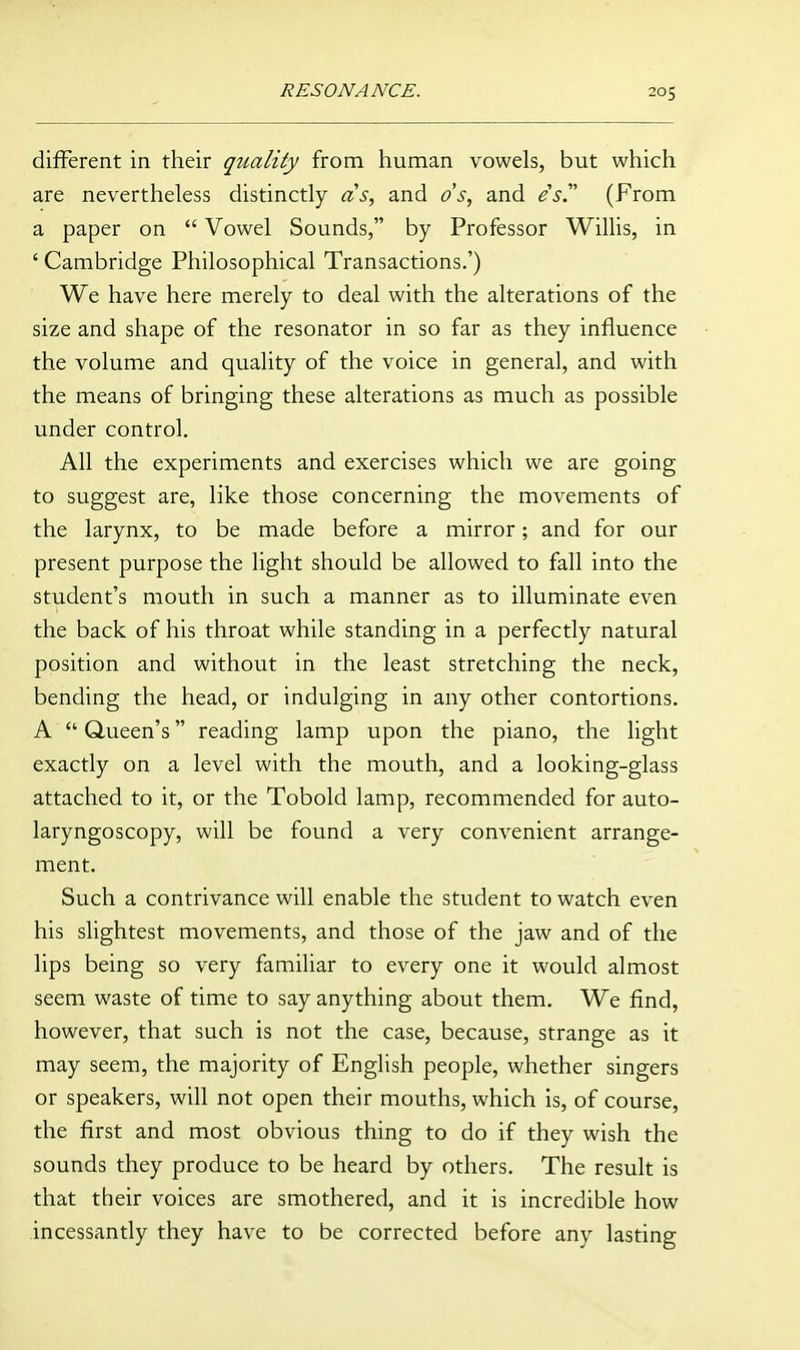 different in their quality from human vowels, but which are nevertheless distinctly as, and ds, and es'' (From a paper on  Vowel Sounds, by Professor Willis, in ' Cambridge Philosophical Transactions.') We have here merely to deal with the alterations of the size and shape of the resonator in so far as they influence the volume and quality of the voice in general, and with the means of bringing these alterations as much as possible under control. All the experiments and exercises which we are going to suggest are, like those concerning the movements of the larynx, to be made before a mirror; and for our present purpose the light should be allowed to fall into the student's mouth in such a manner as to illuminate even the back of his throat while standing in a perfectly natural position and without in the least stretching the neck, bending the head, or indulging in any other contortions. A  Queen's reading lamp upon the piano, the light exactly on a level with the mouth, and a looking-glass attached to it, or the Tobold lamp, recommended for auto- laryngoscopy, will be found a very convenient arrange- ment. Such a contrivance will enable the student to watch even his slightest movements, and those of the jaw and of the lips being so very familiar to every one it would almost seem waste of time to say anything about them. We find, however, that such is not the case, because, strange as it may seem, the majority of English people, whether singers or speakers, will not open their mouths, which is, of course, the first and most obvious thing to do if they wish the sounds they produce to be heard by others. The result is that their voices are smothered, and it is incredible how incessantly they have to be corrected before any lasting