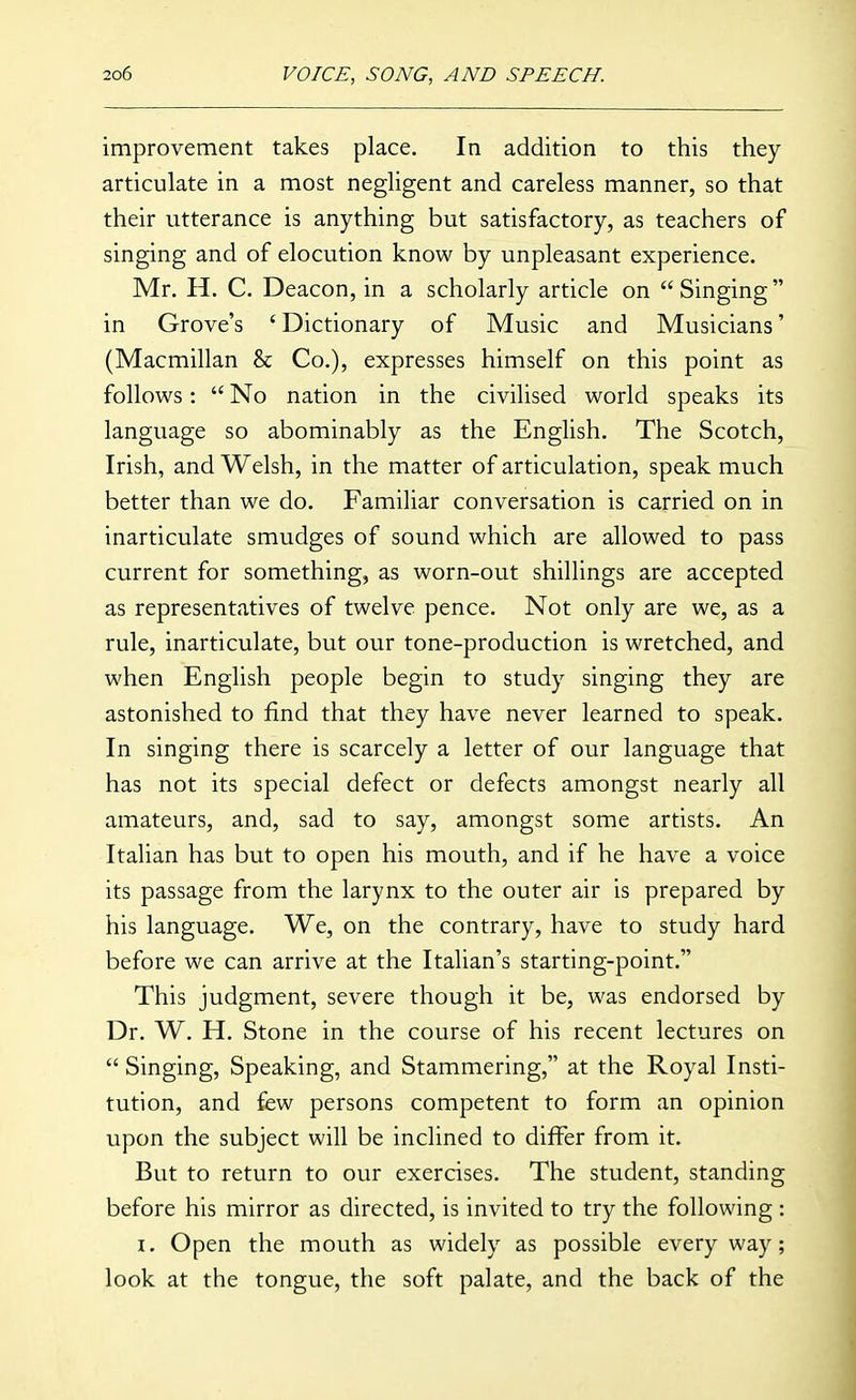 improvement takes place. In addition to this they articulate in a most negligent and careless manner, so that their utterance is anything but satisfactory, as teachers of singing and of elocution know by unpleasant experience, Mr. H. C. Deacon, in a scholarly article on  Singing  in Grove's ' Dictionary of Music and Musicians' (Macmillan & Co.), expresses himself on this point as follows:  No nation in the civilised world speaks its language so abominably as the English. The Scotch, Irish, and Welsh, in the matter of articulation, speak much better than we do. Familiar conversation is carried on in inarticulate smudges of sound which are allowed to pass current for something, as worn-out shillings are accepted as representatives of twelve pence. Not only are we, as a rule, inarticulate, but our tone-production is wretched, and when English people begin to study singing they are astonished to find that they have never learned to speak. In singing there is scarcely a letter of our language that has not its special defect or defects amongst nearly all amateurs, and, sad to say, amongst some artists. An Italian has but to open his mouth, and if he have a voice its passage from the larynx to the outer air is prepared by his language. We, on the contrary, have to study hard before we can arrive at the Italian's starting-point. This judgment, severe though it be, was endorsed by Dr. W. H. Stone in the course of his recent lectures on  Singing, Speaking, and Stammering, at the Royal Insti- tution, and few persons competent to form an opinion upon the subject will be inclined to differ from it. But to return to our exercises. The student, standing before his mirror as directed, is invited to try the following : I. Open the mouth as widely as possible everyway; look at the tongue, the soft palate, and the back of the
