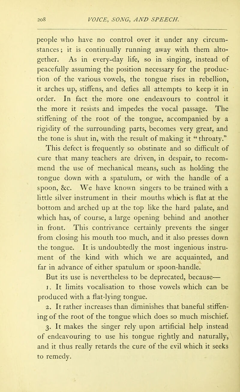 people who have no control over it under any circum- stances ; it is continually running away with them alto- gether. As in every-day life, so in singing, instead of peacefully assuming the position necessary for the produc- tion of the various vowels, the tongue rises in rebellion, it arches up, stiffens, and defies all attempts to keep it in order. In fact the more one endeavours to control it the more it resists and impedes the vocal passage. The stiffening of the root of the tongue, accompanied by a rigidity of the surrounding parts, becomes very great, and the tone is shut in, with the result of making it  throaty. This defect is frequently so obstinate and so difficult of cure that many teachers are driven, in despair, to recom- mend the use of mechanical means, such as holding the tongue down with a spatulum, or with the handle of a spoon, &c. We have known singers to be trained with a little silver instrument in their mouths which is fiat at the bottom and arched up at the top like the hard palate, and which has, of course, a large opening behind and another in front. This contrivance certainly prevents the singer from closing his mouth too much, and it also presses down the tongue. It is undoubtedly the most ingenious instru- ment of the kind with which we are acquainted, and far in advance of either spatulum or spoon-handle. But its use is nevertheless to be deprecated, because— 1. It limits vocalisation to those vowels which can be produced with a flat-lying tongue. 2. It rather increases than diminishes that banefiil stiffen- ing of the root of the tongue which does so much mischief. 3. It makes the singer rely upon artificial help instead of endeavouring to use his tongue rightly and naturally, and it thus really retards the cure of the evil which it seeks to remedy.