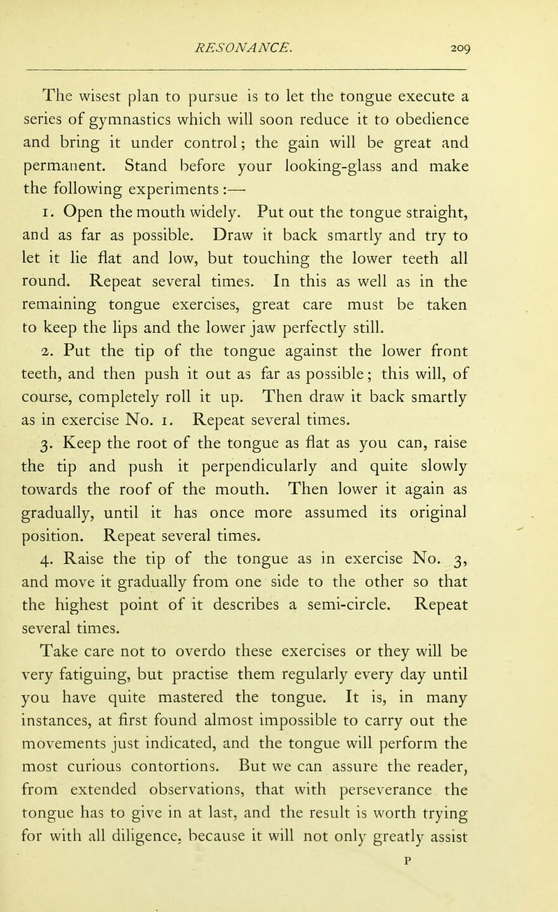 The wisest plan to pursue is to let the tongue execute a series of gymnastics which will soon reduce it to obedience and bring it under control; the gain will be great and permanent. Stand before your looking-glass and make the following experiments :— I . Open the mouth widely. Put out the tongue straight, and as far as possible. Draw it back smartly and try to let it lie flat and low, but touching the lower teeth all round. Repeat several times. In this as well as in the remaining tongue exercises, great care must be taken to keep the lips and the lower jaw perfectly still. 2. Put the tip of the tongue against the lower front teeth, and then push it out as far as possible; this will, of course, completely roll it up. Then draw it back smartly as in exercise No. i. Repeat several times. 3. Keep the root of the tongue as flat as you can, raise the tip and push it perpendicularly and quite slowly towards the roof of the mouth. Then lower it again as gradually, until it has once more assumed its original position. Repeat several times. 4. Raise the tip of the tongue as in exercise No. 3, and move it gradually from one side to the other so that the highest point of it describes a semi-circle. Repeat several times. Take care not to overdo these exercises or they will be very fatiguing, but practise them regularly every day until you have quite mastered the tongue. It is, in many instances, at first found almost impossible to carry out the movements just indicated, and the tongue will perform the most curious contortions. But we can assure the reader, from extended observations, that with perseverance the tongue has to give in at last, and the result is worth trying for with all diligence, because it will not only greatly assist p