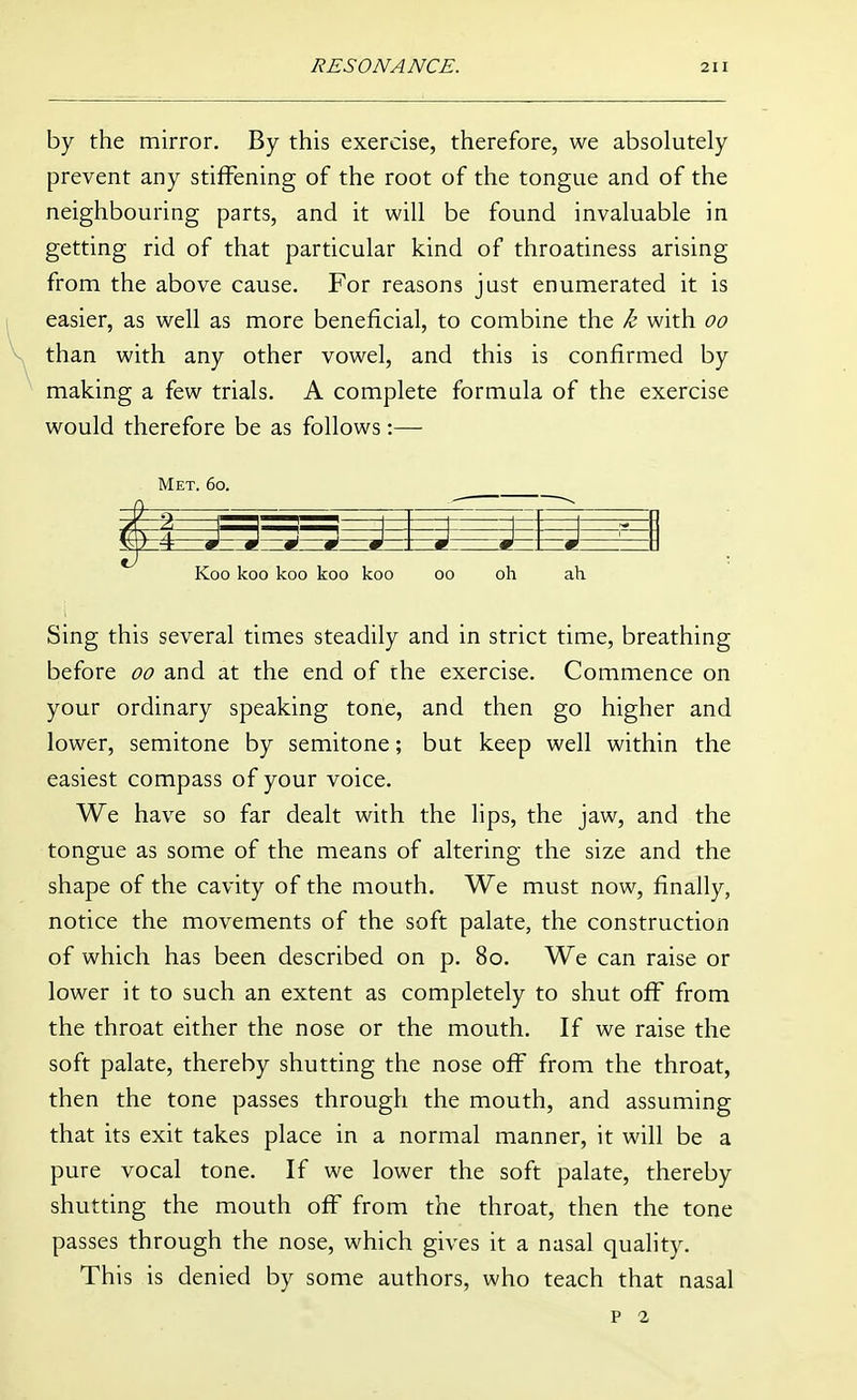 by the mirror. By this exercise, therefore, we absolutely prevent any stiffening of the root of the tongue and of the neighbouring parts, and it will be found invaluable in getting rid of that particular kind of throatiness arising from the above cause. For reasons just enumerated it is easier, as well as more beneficial, to combine the k with oo than with any other vowel, and this is confirmed by making a few trials. A complete formula of the exercise would therefore be as follows:—• Met. 6o. 0 d -s J \=i -i 1 0 Koo koo koo koo koo oo oh ah Sing this several times steadily and in strict time, breathing before oo and at the end of the exercise. Commence on your ordinary speaking tone, and then go higher and lower, semitone by semitone; but keep well within the easiest compass of your voice. We have so far dealt with the lips, the jaw, and the tongue as some of the means of altering the size and the shape of the cavity of the mouth. We must now, finally, notice the movements of the soft palate, the construction of which has been described on p. 8o. We can raise or lower it to such an extent as completely to shut off from the throat either the nose or the mouth. If we raise the soft palate, thereby shutting the nose off from the throat, then the tone passes through the mouth, and assuming that its exit takes place in a normal manner, it will be a pure vocal tone. If we lower the soft palate, thereby shutting the mouth off from the throat, then the tone passes through the nose, which gives it a nasal quality. This is denied by some authors, who teach that nasal