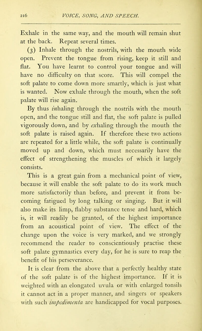 Exhale in the same way, and the mouth will remain shut at the back. Repeat several times. (3) Inhale through the nostrils, with the mouth wide open. Prevent the tongue from rising, keep it still and flat. You have learnt to control your tongue and will have no difficulty on that score. This will compel the soft palate to come down more smartly, which is just what is wanted. Now exhale through the mouth, when the soft palate will rise again. By thus mhaling through the nostrils with the mouth open, and the tongue still and flat, the soft palate is pulled vigorously down, and by ^^fhaling through the mouth the soft palate is raised again. If therefore these two actions are repeated for a little while, the soft palate is continually moved up and down, which must necessarily have the effect of strengthening the muscles of which it largely consists. This is a great gain from a mechanical point of view, because it will enable the soft palate to do its work much more satisfactorily than before, and prevent it from be- coming fatigued by long talking or singing. But it will also make its limp, flabby substance tense and hard, which is, it will readily be granted, of the highest importance from an acoustical point of view. The effect of the change upon the voice is very marked, and we strongly recommend the reader to conscientiously practise these soft palate gymnastics every day, for he is sure to reap the benefit of his perseverance. It is clear from the above that a perfectly healthy state of the soft palate is of the highest importance. If it is weighted with an elongated uvula or with enlarged tonsils it cannot act in a proper manner, and singers or speakers with such iinpedimenla are handicapped for vocal purposes.