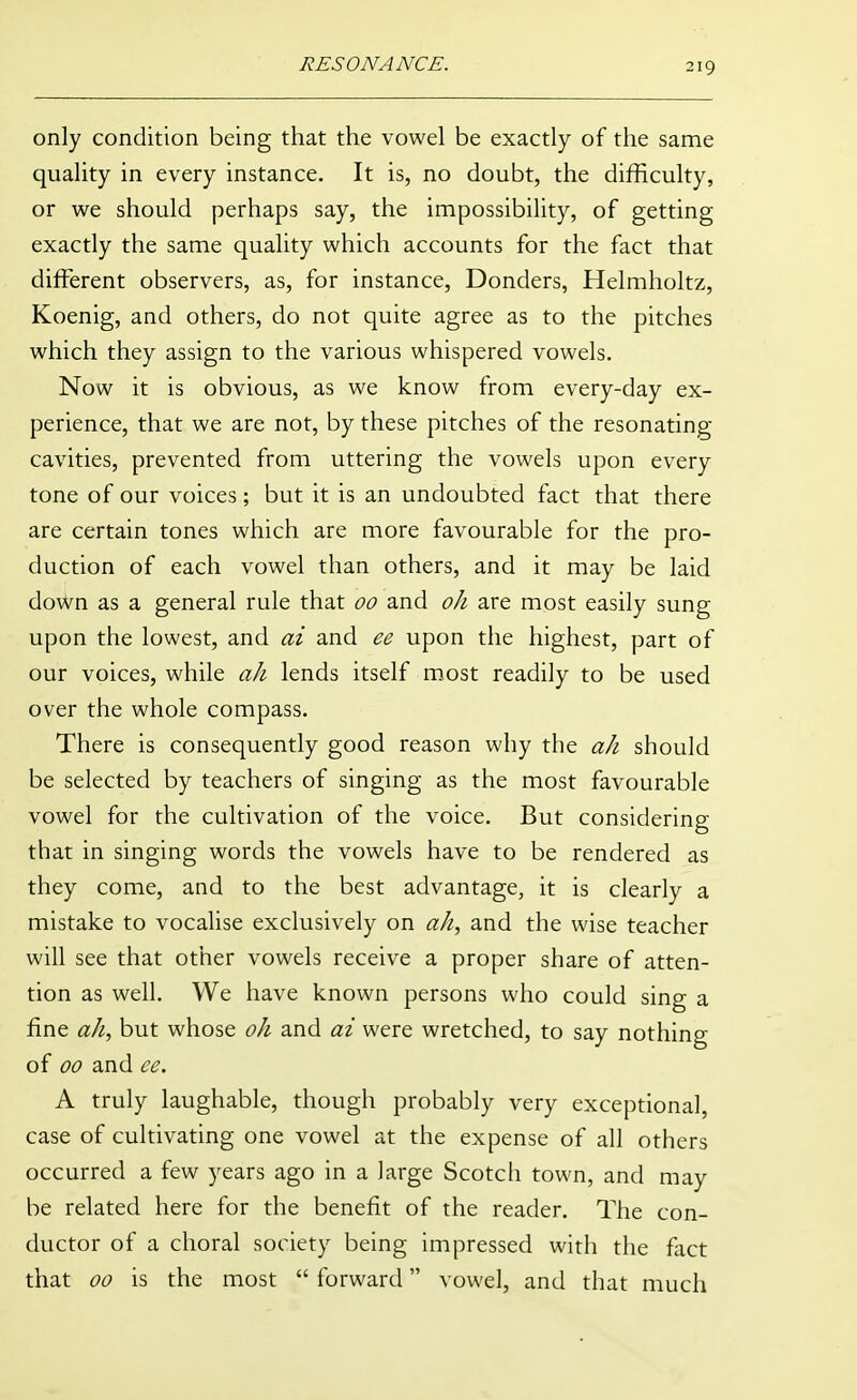 only condition being that the vowel be exactly of the same quality in every instance. It is, no doubt, the difficulty, or we should perhaps say, the impossibility, of getting exactly the same quality which accounts for the fact that different observers, as, for instance, Donders, Helmholtz, Koenig, and others, do not quite agree as to the pitches which they assign to the various whispered vowels. Now it is obvious, as we know from every-day ex- perience, that we are not, by these pitches of the resonating cavities, prevented from uttering the vowels upon every tone of our voices; but it is an undoubted fact that there are certain tones which are more favourable for the pro- duction of each vowel than others, and it may be laid down as a general rule that 00 and oh are most easily sung upon the lowest, and ai and ee upon the highest, part of our voices, while ah lends itself most readily to be used over the whole compass. There is consequently good reason why the ah should be selected by teachers of singing as the most favourable vowel for the cultivation of the voice. But considering that in singing words the vowels have to be rendered as they come, and to the best advantage, it is clearly a mistake to vocalise exclusively on ah, and the wise teacher will see that other vowels receive a proper share of atten- tion as well. We have known persons who could sing a fine ah, but whose oh and ai were wretched, to say nothing of 00 and ee. A truly laughable, though probably very exceptional, case of cultivating one vowel at the expense of all others occurred a few years ago in a large Scotch town, and may be related here for the benefit of the reader. The con- ductor of a choral society being impressed with the flict that 00 is the most  forward vowel, and that much