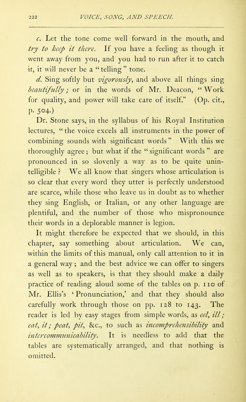 c. Let the tone come well forward in the mouth, and try to keep it there. If you have a feeling as though it went away from you, and you had to run after it to catch it, it will never be a  telling  tone. d. Sing softly but vigorously, and above all things sing beautifnlly; or in the words of Mr. Deacon,  Work for quality, and power will take care of itself. (Op. cit., P- 504-) Dr. Stone says, in the syllabus of his Royal Institution lectures,  the voice excels all instruments in the power of combining sounds with significant words With this we thoroughly agree ; but what if the  significant words  are pronounced in so slovenly a way as to be quite unin- telligible ? We all know that singers whose articulation is so clear that every word they utter is perfectly understood are scarce, while those who leave us in doubt as to whether they sing English, or Italian, or any other language are plentiful, and the number of those who mispronounce their words in a deplorable manner is legion. It might therefore be expected that we should, in this chapter, say something about articulation. We can, within the limits of this manual, only call attention to it in a general way; and the best advice we can offer to singers as well as to speakers, is that they should make a daily practice of reading aloud some of the tables on p. no of Mr. Ellis's ' Pronunciation,' and that they should also carefully work through those on pp. 128 to 143. The reader is led by easy stages from simple words, as eel., ill; eat, it; peat, pit, &c., to such as incomprehensibility and intcrcommtinicability. It is needless to add that the tables are systematically arranged, and that nothing is omitted.