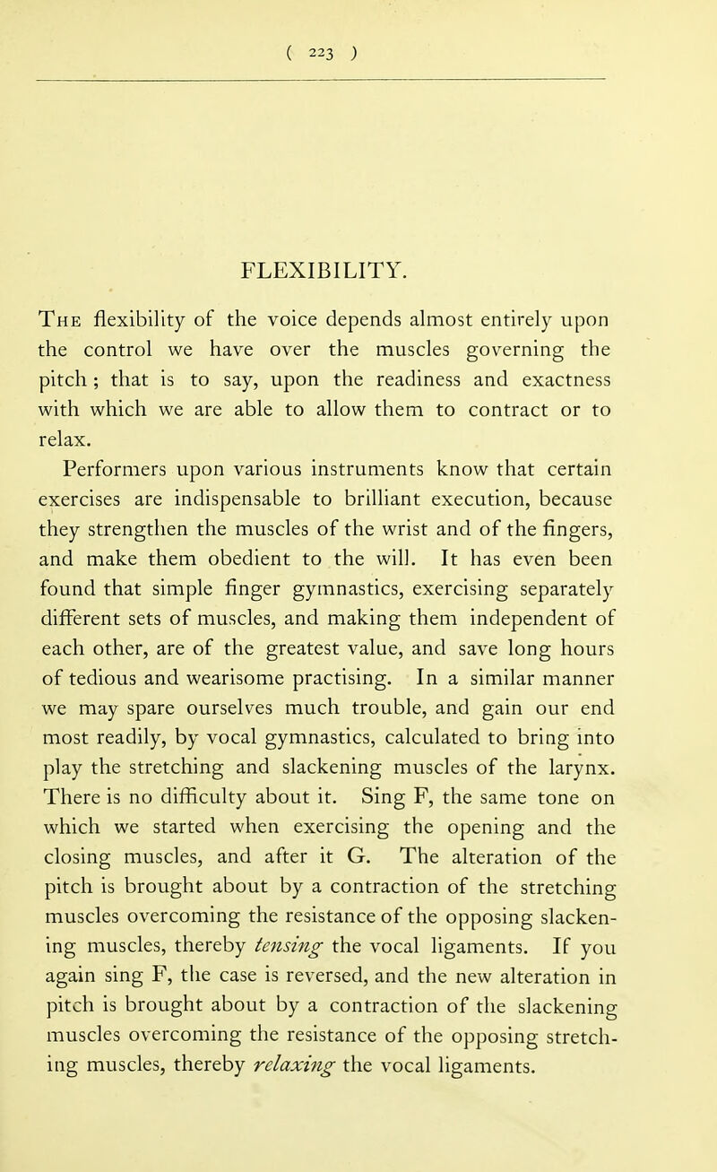 FLEXIBILITY. The flexibility of the voice depends almost entirely upon the control we have over the muscles governing the pitch ; that is to say, upon the readiness and exactness with which we are able to allow them to contract or to relax. Performers upon various instruments know that certain exercises are indispensable to brilliant execution, because they strengthen the muscles of the wrist and of the fingers, and make them obedient to the will. It has even been found that simple finger gymnastics, exercising separately different sets of muscles, and making them independent of each other, are of the greatest value, and save long hours of tedious and wearisome practising. In a similar manner we may spare ourselves much trouble, and gain our end most readily, by vocal gymnastics, calculated to bring into play the stretching and slackening muscles of the larynx. There is no difficulty about it. Sing F, the same tone on which we started when exercising the opening and the closing muscles, and after it G. The alteration of the pitch is brought about by a contraction of the stretching muscles overcoming the resistance of the opposing slacken- ing muscles, thereby tensing the vocal ligaments. If you again sing F, the case is reversed, and the new alteration in pitch is brought about by a contraction of the slackening muscles overcoming the resistance of the opposing stretch- ing muscles, thereby relaxing the vocal ligaments.